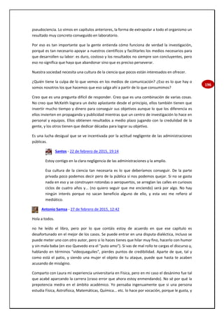 196
pseudociencia. Lo vimos en capítulos anteriores, la forma de extrapolar a todo el organismo un
resultado muy concreto conseguido en laboratorio.
Por eso es tan importante que la gente entienda cómo funciona de verdad la investigación,
porqué es tan necesario apoyar a nuestros científicos y facilitarles los medios necesarios para
que desarrollen su labor: es duro, costoso y los resultados no siempre son concluyentes, pero
eso no significa que haya que abandonar sino que es preciso perseverar.
Nuestra sociedad necesita una cultura de la ciencia que pocos están interesados en ofrecer.
¿Quién tiene la culpa de lo que vemos en los medios de comunicación? ¿Eso es lo que hay o
somos nosotros los que hacemos que eso salga ahí a partir de lo que consumimos?
Creo que es una pregunta difícil de responder. Creo que es una combinación de varias cosas.
No creo que McKeith lograra un éxito aplastante desde el principio, ellos también tienen que
invertir mucho tiempo y dinero para conseguir sus objetivos aunque lo que los diferencia es
ellos invierten en propaganda y publicidad mientras que un centro de investigación lo hace en
personal y equipos. Ellos obtienen resultados a medio plazo jugando con la credulidad de la
gente, y los otros tienen que dedicar décadas para lograr su objetivo.
Es una lucha desigual que se ve incentivada por la actitud negligente de las administraciones
públicas.
Santos - 22 de febrero de 2015, 19:14
Estoy contigo en la clara negligencia de las administraciones y la amplío.
Esa cultura de la ciencia tan necesaria es lo que deberíamos conseguir. De la parte
privada poco podemos decir pero de la pública sí nos podemos quejar. Si no se gasta
nada en eso y se construyen rotondas o aeropuertos, se arreglan las calles en curiosos
ciclos de cuatro años y... (no quiero seguir que me enciendo) será por algo. No hay
ningún interés porque no sacan beneficio alguno de ello, y esta vez me refiero al
mediático.
Antonio Samsa - 27 de febrero de 2015, 12:42
Hola a todos.
no he leído el libro, pero por lo que contáis estoy de acuerdo en que ese capítulo es
desafortunado en el mejor de los casos. Se puede entrar en una disputa dialéctica, incluso se
puede meter uno con otro autor, pero si lo haces tienes que hilar muy fino, hacerlo con humor
y sin mala baba (en eso Quevedo era el "puto amo"). Si vas de mal rollo te cargas el discurso y,
hablando en términos "videojueguiles", pierdes puntos de credibilidad. Aparte de que, tal y
como está el patio, y siendo una mujer el objeto de tu ataque, puede que hasta te acaben
acusando de misógino.
Comparto con Laura mi experiencia universitaria en Física, pero en mi caso el desánimo fue tal
que acabé aparcando la carrera (craso error que ahora estoy enmendando). No sé por qué la
prepotencia medra en el ámbito académico. Yo pensaba ingenuamente que si una persona
estudia Física, Astrofísica, Matemáticas, Química... etc. lo hace por vocación, porque le gusta, y
 