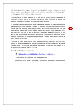197
si te gusta algo también te gusta transmitirlo lo mejor posible y tratar a tus alumnos con el
respeto que se merecen (la universidad no es el instituto, si estás allí es por voluntad propia y
en teoría porque tienes interés en lo que se enseña).
Estoy de acuerdo en que la televisión no es mala per se. Lo que no tengo claro es que su
misión sea transmitir valores. Lo que tiene que hacer es poner contenidos de calidad. Si la
televisión privada emite basura es porque la audiencia lo demanda.
La publicidad tampoco es mala en sí misma. De hecho es necesaria. Si tú escribes un libro o
mantienes un blog tienes que darlo a conocer. Lo que como consumidores tenemos que tener
claro es que todo el mundo quiere vender su moto. en las relaciones comerciales cada uno
quiere arrimar el ascua a su sardina; por eso hay que desconfiar y tomar una actitud crítica
ante las cosas. Creo que la relación vendedor-consumidor, televisión-espectador es una
relación que se realimenta. La televisión, la publicidad influye sobre el espectador, pero la
audiencia influye sobre los contenidos de los programas y sobre lo que se anuncia. Por eso se
hacen estudios de mercado.
Y hablando de que la tele puede ser buena, me ha sorprendido gratamente descubrir que la
primera ha empezado a emitir una serie de ciencia ficción de producción propia. He visto el
episodio piloto y he quedado gratamente sorprendido. El ministerio del tiempo. Os la
recomiendo. (Se puede ver en RTVE a la carta).
Un saludo a todos y buen fin de semana.
JC García-Bayonas M. (@2qblog) - 27 de febrero de 2015, 20:41
"Pierdes puntos de credibilidad", me gusta la expresión.
Un saludo (y estaré atento a esa serie de Ciencia Ficción, gracias por la recomendación)
 
