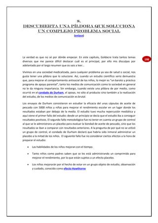 198
8.
Descubierta una píldora que soluciona
un complejo problema social
(enlace)
La verdad es que no sé por dónde empezar. En este capítulo, Goldacre trata tantos temas
diversos que me parece difícil destacar cuál es el principal, por ello mis disculpas por
adelantado por el largo resumen que os vais a leer…
Vivimos en una sociedad medicalizada, para cualquier problema ya sea de salud o social, nos
gusta tener una píldora que lo solucione. Así, cuando un estudio científico serio demuestra
que, para mejorar el comportamiento antisocial de los niños, lo mejor es “un barato y práctico
programa de apoyo parental”, tanto los medios de comunicación como la sociedad en general
no le da ninguna importancia. Sin embargo, cuando existe una píldora de por medio, como
ocurrió en el condado de Durham, el apoyo, no sólo al producto sino también a la realización
del estudio, de los medios de comunicación es brutal.
Los ensayos de Durham consistieron en estudiar la eficacia del unas cápsulas de aceite de
pescado con 5000 niños y niñas para mejorar el rendimiento escolar en un lugar donde los
resultados estaban por debajo de la media. El estudio tuvo mucha repercusión mediática y
aquí viene el primer fallo del estudio: desde un principio se decía que el estudio iba a conseguir
resultados positivos. El segundo fallo metodológico fue no tener en cuenta un grupo de control
al que se le administrara un placebo para evaluar la bondad de aceite de pescado, sino que los
resultados se iban a comparar con resultados anteriores. A la pregunta de por qué no se utilizó
un grupo de control, el condado de Durham declaró que habría sido inmoral administrar un
placebo a la mitad de los niños. El siguiente fallo fue no considerar ciertos efectos a la hora de
preparar el estudio:
 Las habilidades de los niños mejoran con el tiempo.
 Tanto niños como padres saben que se les está administrando un comprimido para
mejorar el rendimiento, por lo que están sujetos a un efecto placebo.
 Los niños mejorarán por el hecho de estar en un grupo objeto de estudio, observación
y cuidado, conocido como efecto Hawthorne
 