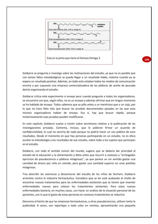 199
Esta es la pinta que tiene el famoso Omega 3
Goldacre se pregunta e investiga sobre las motivaciones del estudio, ya que no es posible que
con tantos fallos metodológicos se pueda llegar a un resultado fiable, máxime cuando ya se
espera un resultado positivo. Además, en todo esto estaban todos los medios de comunicación
encima y por supuesto una empresa comercializadora de las píldoras de aceite de pescado
detrás organizando el estudio.
Goldacre critica este experimento o ensayo pero cuando pregunta a todos los organizadores,
se encuentra con que, según ellos, no es un ensayo y además afirman que en ningún momento
se ha hablado de ensayo. Todos sabemos que se pilla antes a un mentiroso que a un cojo, por
lo que no hace falta más que buscar las pruebas documentales pasadas en las que esos
mismos organizadores hablan de ensayo. Eso sí, hay que buscar rápido, porque
misteriosamente esas pruebas pueden modificarse.
En este capítulo, Goldacre vuelve a insistir sobre secretismo relativo a la publicación de las
investigaciones privadas. Comenta, incluso, que le pidieron firmar un acuerdo de
confidencialidad, lo cual no serviría de nada porque no podría hacer un uso público de esos
resultados. Desde el momento en que hay personas participando en un estudio, no es ético
ocultar la metodología y los resultados de ese estudio, sobre todo a los sujetos que participan
en el estudio.
Goldacre, con todo el sentido común del mundo, sugiere que se debería dar prioridad al
estudio de la educación y la alimentación y dieta antes que recurrir a costosos y “arriesgados
ejercicios de pseudociencia o píldoras milagrosas”, ya que parece un sin sentido gastar una
cantidad de dinero por niño en comida, pero gastar una cantidad superior en unas pastillas
milagrosas.
Tras describir las aventuras y desventuras del estudio de los niños de Durham, Goldacre
arremete contra la industria farmacéutica. Considera que se les está acabando el chollo de
encontrar nuevos tratamientos para las enfermedades existentes que se tienen que inventar
enfermedades nuevas para colocar los tratamientos existentes. Para estas nuevas
enfermedades bastaría, en muchos casos, con hacer un análisis de la situación personal de los
pacientes, con lo que el gasto de estas personas en costosos tratamientos se reduciría.
Denuncia el hecho de que las empresas farmacéuticas, y otras pseudociencias, utilicen tanto la
publicidad. A veces, con reportajes a todo color en revistas, aprovechando una pequeña
 