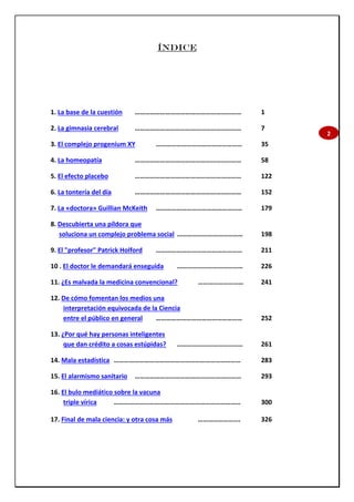 2
ÍNDICE
1. La base de la cuestión ……………………………………………………… 1
2. La gimnasia cerebral ……………………………………………………… 7
3. El complejo progenium XY …………………………………………… 35
4. La homeopatía ……………………………………………………… 58
5. El efecto placebo ……………………………………………………… 122
6. La tontería del día ……………………………………………………… 152
7. La «doctora» Guillian McKeith …………………………………………… 179
8. Descubierta una píldora que
soluciona un complejo problema social ………………………………… 198
9. El "profesor" Patrick Holford …………………………………………… 211
10 . El doctor le demandará enseguida ………………………………… 226
11. ¿Es malvada la medicina convencional? ……………………… 241
12. De cómo fomentan los medios una
interpretación equivocada de la Ciencia
entre el público en general …………………………………………… 252
13. ¿Por qué hay personas inteligentes
que dan crédito a cosas estúpidas? ………………………………… 261
14. Mala estadística ………………………………………………………………… 283
15. El alarmismo sanitario ……………………………………………………… 293
16. El bulo mediático sobre la vacuna
triple vírica ………………………………………………………………… 300
17. Final de mala ciencia: y otra cosa más ……………………. 326
 