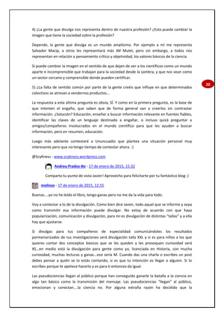 20
4) ¿La gente que divulga nos representa dentro de nuestra profesión? ¿Esto puede cambiar la
imagen que tiene la sociedad sobre la profesión?
Depende, la gente que divulga es un mundo amplísimo. Por ejemplo a mí me representa
Salvador Macip, a otros les representará más JM Mulet, pero sin embargo, a todos nos
representan en relación a pensamiento crítico y objetividad, los valores básicos de la ciencia.
Si puede cambiar la imagen en el sentido de que dejen de ver a los científicos como un mundo
aparte e incomprensible que trabajan para la sociedad desde la sombra, y que nos vean como
un sector cercano y comprensible donde pueden certificar.
5) ¿La falta de sentido común por parte de la gente creéis que influye en que determinados
colectivos se atrevan a vendernos productos...
La respuesta a esta última pregunta es obvia, SÍ. Y como en la primera pregunta, es la base de
que intenten el engaño, que saben que de forma general van a creerlos sin contrastar
información. ¿Solución? Educación, enseñar a buscar información relevante en fuentes fiables,
identificar las claves de un lenguaje destinado a engañar, o incluso quizá preguntar a
amigos/compañeros involucrados en el mundo científico para que les ayuden a buscar
información, pero en resumen, educación.
Luego más adelante contestaré a Ununcuadio que plantea una situación personal muy
interesante pero que no tengo tiempo de contestar ahora. :)
@ScyKness - www.scykness.wordpress.com
Andreu Prados-Bo - 17 de enero de 2015, 15:32
Comparto tu punto de vista Javier! Aprovecho para felicitarte por tu fantástico blog :)
molinos - 17 de enero de 2015, 12:55
Buenas....yo no he leído el libro, tengo ganas pero no me da la vida para todo.
Voy a contestar a lo de la divulgación. Como bien dice Javier, todo aquel que se informe y sepa
como transmitir esa información puede divulgar. No estoy de acuerdo con que haya
popularización, comunicación y divulgación, para mi es divulgación de distintas "tallas" y a ella
hay que ajustarse.
Si divulgas para tus compañeros de especialidad comunicándoles los resultados
pormenorizados de tus investigaciones será divulgación talla XXL y si es para niños a los que
quieres contar dos conceptos básicos que se les queden y les provoquen curiosidad será
XS...en medio está la divulgación para gente como yo, licenciada en Historia, con mucha
curiosidad, muchas lecturas y ganas...eso sería M. Cuando das una charla o escribes un post
debes pensar a quién se lo estás contando, si es que tu intención es llegar a alguien. Si lo
escribes porque te apetece hacerlo y es para ti entonces da igual.
Las pseudociencias llegan al público porque han conseguido ganarle la batalla a la ciencia en
algo tan básico como la transmisión del mensaje. Las pseudociencias "llegan" al público,
emocionan y conectan....la ciencia no. Por alguna extraña razón ha decidido que la
 