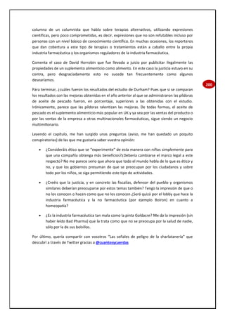 200
columna de un columnista que habla sobre terapias alternativas, utilizando expresiones
científicas, pero poco comprometidas, es decir, expresiones que no son refutables incluso por
personas con un nivel básico de conocimiento científico. En muchas ocasiones, los reporteros
que dan cobertura a este tipo de terapias o tratamientos están a caballo entre la propia
industria farmacéutica y los organismos reguladores de la industria farmacéutica.
Comenta el caso de David Horrobin que fue llevado a juicio por publicitar ilegalmente las
propiedades de un suplemento alimenticio como alimento. En este caso la justicia estuvo en su
contra, pero desgraciadamente esto no sucede tan frecuentemente como algunos
desearíamos.
Para terminar, ¿cuáles fueron los resultados del estudio de Durham? Pues que si se comparan
los resultados con las mejoras obtenidas en el año anterior al que se administraron las píldoras
de aceite de pescado fueron, en porcentaje, superiores a las obtenidas con el estudio.
Irónicamente, parece que las píldoras ralentizan las mejoras. De todas formas, el aceite de
pescado es el suplemento alimenticio más popular en UK y ya sea por las ventas del producto o
por las ventas de la empresa a otras multinacionales farmacéuticas, sigue siendo un negocio
multimillonario.
Leyendo el capítulo, me han surgido unas preguntas (aviso, me han quedado un poquito
conspiratorias) de las que me gustaría saber vuestra opinión:
 ¿Consideráis ético que se “experimente” de esta manera con niños simplemente para
que una compañía obtenga más beneficios?¿Debería cambiarse el marco legal a este
respecto? No me parece serio que ahora que todo el mundo habla de lo que es ético y
no, y que los gobiernos presuman de que se preocupan por los ciudadanos y sobre
todo por los niños, se siga permitiendo este tipo de actividades.
 ¿Creéis que la justicia, y en concreto las fiscalías, defensor del pueblo y organismos
similares deberían preocuparse por estos temas también? Tengo la impresión de que o
no los conocen o hacen como que no los conocen ¿Será quizá por el lobby que hace la
industria farmacéutica y la no farmacéutica (por ejemplo Boiron) en cuanto a
homeopatía?
 ¿Es la industria farmacéutica tan mala como la pinta Goldacre? Me da la impresión (sin
haber leído Bad Pharma) que la trata como que no se preocupa por la salud de nadie,
sólo por la de sus bolsillos.
Por último, quería compartir con vosotros “Las señales de peligro de la charlatanería” que
descubrí a través de Twitter gracias a @cuantosycuerdas
 