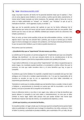 202
Conxi - 28 de febrero de 2015, 12:00
Jorge, muy buen resumen, de hecho me ha parecido bastante mejor que el capítulo :). Pues
¿no os cansa algunas veces Goldacre, con las vueltas y vueltas que da sobre, exactamente, el
mismo tema? Acabo mareada con tanta insistencia. Por ejemplo, sobre el tema de si era (y
cómo se había publicitado) un “ensayo”, un “estudio”, una “iniciativa” (o qué sé yo) lo
realizado en Durham… me ha agotado un poco, la verdad :-/.
Algo que me ha parecido positivo del capítulo es que me ha hecho reflexionar de lo
reduccionistas que somos (al menos yo) por querer solucionarlo todo con una pastilla. ¡Qué
lástima que las cosas no sean así! ¡Maldita realidad que conspira contra las soluciones más
simples y prácticas! ;)
Pero, en serio, yo tomo varias pastillas al día por dos enfermedades crónicas… es decir, que
algunas veces sí que hay una solución fácil y práctica, por lo que es normal que se intente
seguir la misma estrategia con cualquier otro problema. ¿no? Aunque entiendo perfectamente
lo que nos quiere decir Goldacre, que no todo se puede solucionar así.
Pero vamos a por las cuestiones:
- ¿Consideráis ético que se “experimente” de esta manera con niños…
La coletilla que le has puesto a la primera pregunta de “simplemente para que una compañía
obtenga más beneficios”, no creo que estuviera dentro de las consideraciones ni de los
participantes ni (quiero creer) de los responsables escolares del condado de Durham.
Y aquí radica la diferencia: sí creo que es ético “experimentar” con niños si se garantiza que no
existe riesgo y los resultados pueden beneficiar a la sociedad (o a dichos niños). Pero por lo
contrario, no creo que nadie considere ético si, el único beneficio que hay, es para la
compañía.
El problema aquí (como Goldacre ha repetido y repetido hasta la saciedad) está que han sido
ambiguos con el tema de si estaban experimentando o no. Y es que los responsables de la
iniciativa se escudan en que no era un experimento sino (creo haber entendido) un
tratamiento para beneficiar a los niños.
Teniendo en cuenta que no estaba probado que ese beneficio fuera a suceder, le doy la razón
a Goldacre, y, personalmente (y teniendo en cuenta que sólo he escuchado a una de las
partes), creo que el proceder de la compañía no ha sido ética.
Como la diferencia (entre si era ético o no), según creo, radica en el tipo de beneficio que
quería obtener la compañía (y eso está sujeto a interpretaciones), no creo que se deba
cambiar el marco legal. Sobre todo porque creo que puede resultar más nocivo (que
beneficioso) imponer este tipo de criterios, no completamente objetivos, a otros.
- ¿Creéis que la justicia, y en concreto las fiscalías…
Si se pudiera probar, sin lugar a duda, que lo único que quería la compañía (como parece haber
sido) era publicidad, sin importarle que el omega-3 no beneficie a los niños, entonces sí. Pero
al haber la creencia, sustentada en pruebas endebles, pero sustentada al fin y al cabo, de que
 