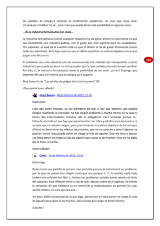 203
las pastillas de omega-3 mejoran el rendimiento académico, no creo que haya caso.
¿Si será por el lobby? no sé… pero creo que puede darse esta posibilidad en algunos casos.
- ¿Es la industria farmacéutica tan mala…
La industria farmacéutica (como cualquier industria) ha de ganar dinero (la alternativa es que
sea únicamente una industria pública, con el gasto que esto significa para los ciudadanos).
Por supuesto, el quid de la cuestión está en que el dinero lo ha de ganar éticamente (como
todas las industrias). Pero hay casos en que es difícil encontrar un criterio objetivo con el que
juzgar si es ético o no.
El problema con esta industria son las consecuencias tan nefastas (en comparación a otras
industrias) que puede producir un mal proceder (por lo que conlleva el producto que venden).
Por ello, sí, la industria farmacéutica tiene la posibilidad de ser mala. ¿Lo es? Supongo que
depende del caso y el criterio que se aplique para juzgarla.
Muy bueno lo de “Las señales de peligro de la charlatanería” XD.
¡Que paséis buen sábado!
Jorge Bueno - 28 de febrero de 2015, 17:16
Hola Conxi,
Creo que como muchos, yo soy partidario de que si hay que tomarse una pastilla
porque realmente la necesitas, no hay ningún problema y mucho menos en tu caso si
tienes dos enfermedades crónicas. Ahí es obligatorio. Pero tomarlas porque sí...
Estoy de acuerdo en que hay que experimentar con niños y adultos si es necesario y si
se sabe que no existen riesgos, pero precisamente uno de los objetivos de los ensayos
clínicos es determinar los efectos secundarios, que no se conocen a priori (algunos se
podrían intuir). Esto puede poner en riesgo la vida de alguien. Esto me lleva a pensar
¿es ético poner en riesgo la vida de alguien para salvar la de muchos? Hoy me ha dado
por la ética, lo siento...
¡Buen sábado!
Conxi - 28 de febrero de 2015, 19:52
Hola Jorge,
Quien toma una pastilla es porque cree (incluida yo) que le solucionará un problema,
por lo que no pienso (en ningún caso) que sea porque sí. Y, la verdad, ojalá todo
tuviera una solución tan fácil :(. Incluso los problemas sociales (como apunta el título
del capítulo). Esta reflexión venía a raíz de que, algunas veces en el capítulo, he tenido
la sensación de que Goldacre va en contra de la medicalización en general (lo cual,
siendo médico, no creo que sea así)...
Sin estar 100% convencida de lo que digo, pienso que es ético poner en riesgo la vida
de alguien para salvar la de muchos, sólo cuando ese riesgo se prevé mínimo.
¡Saludos!
 