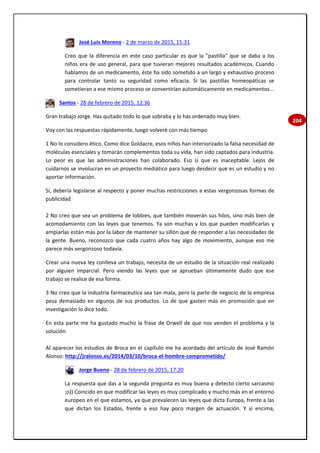 204
José Luis Moreno - 2 de marzo de 2015, 15:31
Creo que la diferencia en este caso particular es que la "pastilla" que se daba a los
niños era de uso general, para que tuvieran mejores resultados académicos. Cuando
hablamos de un medicamento, éste ha sido sometido a un largo y exhaustivo proceso
para controlar tanto su seguridad como eficacia. Si las pastillas homeopáticas se
sometieran a ese mismo proceso se convertirían automáticamente en medicamentos...
Santos - 28 de febrero de 2015, 12:36
Gran trabajo Jorge. Has quitado todo lo que sobraba y lo has ordenado muy bien.
Voy con las respuestas rápidamente, luego volveré con más tiempo
1 No lo considero ético. Como dice Goldacre, esos niños han interiorizado la falsa necesidad de
moléculas esenciales y tomarán complementos toda su vida, han sido captados para industria.
Lo peor es que las administraciones han colaborado. Eso sí que es inaceptable. Lejos de
cuidarnos se involucran en un proyecto mediático para luego desdecir que es un estudio y no
aportar información.
Sí, debería legislarse al respecto y poner muchas restricciones a estas vergonzosas formas de
publicidad
2 No creo que sea un problema de lobbies, que también moverán sus hilos, sino más bien de
acomodamiento con las leyes que tenemos. Ya son muchas y los que pueden modificarlas y
ampiarlas están más por la labor de mantener su sillón que de responder a las necesidades de
la gente. Bueno, reconozco que cada cuatro años hay algo de movimiento, aunque eso me
parece más vergonzoso todavía.
Crear una nueva ley conlleva un trabajo, necesita de un estudio de la situación real realizado
por alguien imparcial. Pero viendo las leyes que se aprueban últimamente dudo que ese
trabajo se realice de esa forma.
3 No creo que la industria farmacéutica sea tan mala, pero la parte de negocio de la empresa
pesa demasiado en algunos de sus productos. Lo de que gasten más en promoción que en
investigación lo dice todo.
En esta parte me ha gustado mucho la frase de Orwell de que nos venden el problema y la
solución
Al aparecer los estudios de Broca en el capítulo me ha acordado del artículo de José Ramón
Alonso: http://jralonso.es/2014/03/10/broca-el-hombre-comprometido/
Jorge Bueno - 28 de febrero de 2015, 17:20
La respuesta que das a la segunda pregunta es muy buena y detecto cierto sarcasmo
;o)) Coincido en que modificar las leyes es muy complicado y mucho más en el entorno
europeo en el que estamos, ya que prevalecen las leyes que dicta Europa, frente a las
que dictan los Estados, frente a eso hay poco margen de actuación. Y si encima,
 