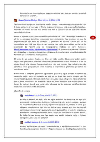 205
tenemos lo que tenemos (y que elegimos nosotros, para que nos vamos a engañar)
sentados en un sillón...
Gaspar Sánchez Merino - 28 de febrero de 2015, 12:43
Seré muy breve porque no dispongo de mucho tiempo.. estas semanas estoy superado con
trabajos varios. En primer lugar te felicito Jorge por lo bien que está condensado el capítulo.
Coincido con Conxi, se hace más ameno que leer a Goldacre que en ocasiones resulta
demasiado insistente.
Respecto al primer punto conocido también plenamente con Conxi. Desde luego no es ético si
el fin es conseguir beneficios económicos pero obviamente, hay ocasiones en que la
experimentación con niños es inevitable. El problema del estudio Durham está en la
metodología que está muy lejos de ser correcta. Las reglas están claras son las de la
declaración de Helsinki para las investigaciones médicas con seres humanos:
http://www.wma.net/es/30publications/10policies/b3/. Lo que creo que pretende Goldacre
en este capítulo es precisamente acentuar este asunto, la importancia de ser cuidadosos con la
forma en que se realizan las investigaciones.
El tema de las acciones legales no debe ser nada sencillo. Obviamente deben existir
importantes presiones e intereses comerciales (efectivamente en Bad Pharma se le da un
repaso brutal a la industria farmacéutica) pero creo que también hay explicaciones más
sencillas a veces que pasan por tener en centra lo chapuceros e ignorantes que somos en
muchísimos temas.
Hablo desde la completa ignorancia -agradecería que si hay algún experto en derecho lo
desarrolle mejor- pero mi impresión es que en las leyes hay mucho margen para la
interpretación, que esta interpretación la hacen los jueces y que este gremio no se caracteriza
por su amor a la ciencia. Me atrevería a decir -así, entre nosotros- que muchos jueces no
tienen (ni quieren tener) una compresión adecuada de los aspectos científico-técnicos
necesarios para tomar ciertas decisiones.
¡Buen fin de semana!
Jorge Bueno - 28 de febrero de 2015, 17:25
No soy un experto en leyes, pero en algún momento he tenido que ver algo por
encima sobre reglamentos, decisiones, implementing rules a nivel europeo... aunque
no recuerdo muy bien cuál es cuál, dependiendo del que sea, el texto lo único que
obliga es a implementar algo, pero sin decirte como, es decir, eres libre de elegir el
camino que quieras siempre que cumplas con lo que establece el texto. En otros casos,
todo es más cerrado y te indican los pasos a seguir, de los cuales no te puedes desviar.
De todas formas, seguro que hay alguien que puede explicarlo mejor e incluso
corregirme. ¿José Luis, por ejemplo?
José Luis Moreno - 2 de marzo de 2015, 15:36
El tema legislativo es complejo. Comenzando por la legislación comunitaria, lo que
hace Bruselas es aprobar Directivas y Reglamentos que son de obligado cumplimiento
 