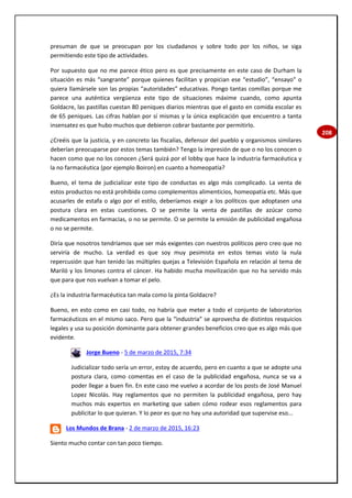 208
presuman de que se preocupan por los ciudadanos y sobre todo por los niños, se siga
permitiendo este tipo de actividades.
Por supuesto que no me parece ético pero es que precisamente en este caso de Durham la
situación es más “sangrante” porque quienes facilitan y propician ese “estudio”, “ensayo” o
quiera llamársele son las propias “autoridades” educativas. Pongo tantas comillas porque me
parece una auténtica vergüenza este tipo de situaciones máxime cuando, como apunta
Goldacre, las pastillas cuestan 80 peniques diarios mientras que el gasto en comida escolar es
de 65 peniques. Las cifras hablan por sí mismas y la única explicación que encuentro a tanta
insensatez es que hubo muchos que debieron cobrar bastante por permitirlo.
¿Creéis que la justicia, y en concreto las fiscalías, defensor del pueblo y organismos similares
deberían preocuparse por estos temas también? Tengo la impresión de que o no los conocen o
hacen como que no los conocen ¿Será quizá por el lobby que hace la industria farmacéutica y
la no farmacéutica (por ejemplo Boiron) en cuanto a homeopatía?
Bueno, el tema de judicializar este tipo de conductas es algo más complicado. La venta de
estos productos no está prohibida como complementos alimenticios, homeopatía etc. Más que
acusarles de estafa o algo por el estilo, deberíamos exigir a los políticos que adoptasen una
postura clara en estas cuestiones. O se permite la venta de pastillas de azúcar como
medicamentos en farmacias, o no se permite. O se permite la emisión de publicidad engañosa
o no se permite.
Diría que nosotros tendríamos que ser más exigentes con nuestros políticos pero creo que no
serviría de mucho. La verdad es que soy muy pesimista en estos temas visto la nula
repercusión que han tenido las múltiples quejas a Televisión Española en relación al tema de
Mariló y los limones contra el cáncer. Ha habido mucha movilización que no ha servido más
que para que nos vuelvan a tomar el pelo.
¿Es la industria farmacéutica tan mala como la pinta Goldacre?
Bueno, en esto como en casi todo, no habría que meter a todo el conjunto de laboratorios
farmacéuticos en el mismo saco. Pero que la “industria” se aprovecha de distintos resquicios
legales y usa su posición dominante para obtener grandes beneficios creo que es algo más que
evidente.
Jorge Bueno - 5 de marzo de 2015, 7:34
Judicializar todo sería un error, estoy de acuerdo, pero en cuanto a que se adopte una
postura clara, como comentas en el caso de la publicidad engañosa, nunca se va a
poder llegar a buen fin. En este caso me vuelvo a acordar de los posts de José Manuel
Lopez Nicolás. Hay reglamentos que no permiten la publicidad engañosa, pero hay
muchos más expertos en marketing que saben cómo rodear esos reglamentos para
publicitar lo que quieran. Y lo peor es que no hay una autoridad que supervise eso...
Los Mundos de Brana - 2 de marzo de 2015, 16:23
Siento mucho contar con tan poco tiempo.
 
