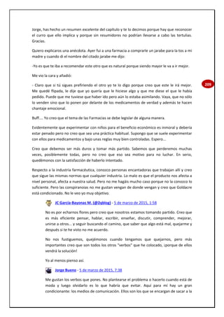 209
Jorge, has hecho un resumen excelente del capítulo y te lo decimos porque hay que reconocer
el curro que ello implica y porque sin resumidores no podrían llevarse a cabo las tertulias.
Gracias.
Quiero explicaros una anécdota. Ayer fui a una farmacia a comprarle un jarabe para la tos a mi
madre y cuando di el nombre del citado jarabe me dijo:
-Yo es que te iba a recomendar este otro que es natural porque siendo mayor le va a ir mejor.
Me vio la cara y añadió:
- Claro que si tú sigues prefiriendo el otro yo te lo digo porque creo que este le irá mejor.
Me quedé flipada, le dije que yo quería que le hiciese algo y que me diese el que le había
pedido. Puede que me tuviese que haber ido pero aún lo estaba asimilando. Vaya, que no sólo
lo venden sino que lo ponen por delante de los medicamentos de verdad y además te hacen
chantaje emocional.
Buff.... Yo creo que el tema de las Farmacias se debe legislar de alguna manera.
Evidentemente que experimentar con niños para el beneficio económico es inmoral y debería
estar penado pero no creo que sea una práctica habitual. Supongo que se suele experimentar
con ellos para medicamentos y bajo unas reglas muy bien controladas. Espero...
Creo que debemos ser más duros y tomar más partido. Sabemos que perderemos muchas
veces, posiblemente todas, pero no creo que eso sea motivo para no luchar. En serio,
quedémonos con la satisfacción de haberlo intentado.
Respecto a la industria farmacéutica, conozco personas encantadoras que trabajan allí y creo
que sigue las mismas normas que cualquier industria. Lo malo es que el producto nos afecta a
nivel personal, afecta a nuestra salud. Pero no me hagáis mucho caso porque no la conozco lo
suficiente. Pero las conspiranoias no me gustan vengan de donde vengan y creo que Goldacre
está condicionado. No le veo yo muy objetivo.
JC García-Bayonas M. (@2qblog) - 5 de marzo de 2015, 1:58
No es por echarnos flores pero creo que nosotros estamos tomando partido. Creo que
es más eficiente pensar, hablar, escribir, enseñar, discutir, comprender, mejorar,
unirse a otros... y seguir buscando el camino, que saber que algo está mal, quejarme y
después si te he visto no me acuerdo.
No nos fustiguemos, quejémonos cuando tengamos que quejarnos, pero más
importantes creo que son todos los otros "verbos" que he colocado, ¡porque de ellos
vendrá la solución!
Yo al menos pienso así.
Jorge Bueno - 5 de marzo de 2015, 7:38
Me gustan los verbos que pones. No plantearse el problema o hacerlo cuando está de
moda y luego olvidarlo es lo que habría que evitar. Aquí para mí hay un gran
condicionante: los medios de comunicación. Ellos son los que se encargan de sacar a la
 