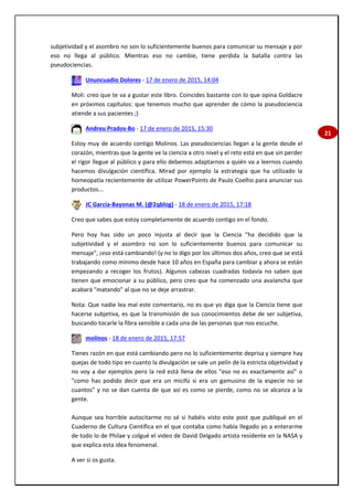 21
subjetividad y el asombro no son lo suficientemente buenos para comunicar su mensaje y por
eso no llega al público. Mientras eso no cambie, tiene perdida la batalla contra las
pseudociencias.
Ununcuadio Dolores - 17 de enero de 2015, 14:04
Moli: creo que te va a gustar este libro. Coincides bastante con lo que opina Goldacre
en próximos capítulos: que tenemos mucho que aprender de cómo la pseudociencia
atiende a sus pacientes ;)
Andreu Prados-Bo - 17 de enero de 2015, 15:30
Estoy muy de acuerdo contigo Molinos. Las pseudociencias llegan a la gente desde el
corazón, mientras que la gente ve la ciencia a otro nivel y el reto está en que sin perder
el rigor llegue al público y para ello debemos adaptarnos a quién va a leernos cuando
hacemos divulgación científica. Mirad por ejemplo la estrategia que ha utilizado la
homeopatía recientemente de utilizar PowerPoints de Paulo Coelho para anunciar sus
productos...
JC García-Bayonas M. (@2qblog) - 18 de enero de 2015, 17:18
Creo que sabes que estoy completamente de acuerdo contigo en el fondo.
Pero hoy has sido un poco injusta al decir que la Ciencia "ha decidido que la
subjetividad y el asombro no son lo suficientemente buenos para comunicar su
mensaje", ¡eso está cambiando! (y no lo digo por los últimos dos años, creo que se está
trabajando como mínimo desde hace 10 años en España para cambiar y ahora se están
empezando a recoger los frutos). Algunos cabezas cuadradas todavía no saben que
tienen que emocionar a su público, pero creo que ha comenzado una avalancha que
acabará "matando" al que no se deje arrastrar.
Nota: Que nadie lea mal este comentario, no es que yo diga que la Ciencia tiene que
hacerse subjetiva, es que la transmisión de sus conocimientos debe de ser subjetiva,
buscando tocarle la fibra sensible a cada una de las personas que nos escuche.
molinos - 18 de enero de 2015, 17:57
Tienes razón en que está cambiando pero no lo suficientemente deprisa y siempre hay
quejas de todo tipo en cuanto la divulgación se sale un pelín de la estricta objetividad y
no voy a dar ejemplos pero la red está llena de ellos "eso no es exactamente así" o
"como has podido decir que era un micifú si era un gamusino de la especie no se
cuantos" y no se dan cuenta de que así es como se pierde, como no se alcanza a la
gente.
Aunque sea horrible autocitarme no sé si habéis visto este post que publiqué en el
Cuaderno de Cultura Científica en el que contaba como había llegado yo a enterarme
de todo lo de Philae y colgué el video de David Delgado artista residente en la NASA y
que explica esta idea fenomenal.
A ver si os gusta.
 