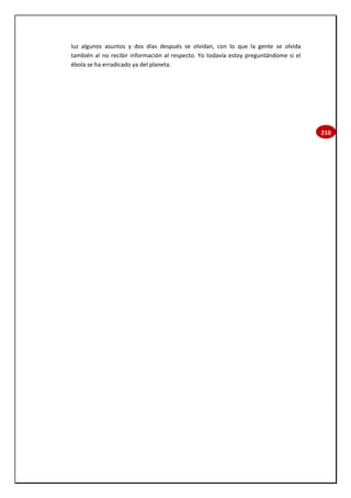 210
luz algunos asuntos y dos días después se olvidan, con lo que la gente se olvida
también al no recibir información al respecto. Yo todavía estoy preguntándome si el
ébola se ha erradicado ya del planeta.
 