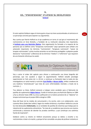 211
9.
El "profesor" Patrick Holford
(enlace)
En este capítulo Goldacre sigue el mismo guion al que nos tiene acostumbrados al centrarse en
un personaje concreto para exponer sus argumentos.
Nos cuenta que Patrick Holford es el eje académico en torno al cual gira el movimiento del
nutricionismo en Gran Bretaña, y fundador de su institución educativa más importante,
el Instituto para una Nutrición Óptima. Esta organización ha formado a la mayoría de las
personas que se definen como “terapeutas nutricionales” (aquí aprovecho para señalar una
aclaración importante: los términos “nutricionista”, “terapeuta nutricional”, “asesor de
terapias nutricionales” y otras muchas variantes no son términos protegidos: cualquiera puede
declararse “nutricionista” a diferencia de los términos “médico” o “enfermero” que requieren
de una titulación oficial que los avale).
Voy a variar el orden del capítulo para ofrecer a continuación una breve biografía del
personaje, que nos ayudará a seguir la argumentación. Holford estudió psicología
experimental en York antes de ir a EE.UU. a continuar su formación bajo la tutela de dos
investigadores en salud mental y nutrición (Carl Pfeiffer y Abram Hoffer, ambos creadores de
una medicina “ortomolecular” que trata de curar enfermedades mentales a través de la
nutrición…)
Tras obtener su título, Holford comenzó a trabajar como vendedor para el fabricante de
pastillas de suplementos Higher Nature. Fundó el Instituto para una Nutrición Óptima en 1984
y fue su director hasta 1998. Su única cualificación en la materia proviene de un “diploma” en
terapia nutricional que el propio ION le otorgó en 1995.
Goza del favor de los medios de comunicación y ha escrito, solo o en colaboración, unos
cuarenta libros (todos best sellers). Según los medios británicos, el profesor Holford es uno de
los más destacados intelectuales, no un vendedor de pastillas de vitaminas que trabaja para la
industria de los suplementos alimenticios. “Se trata de un académico que encarna una manera
concienzuda y visionaria de abordar las pruebas científicas y que constituye una auténtica
fuente de inspiración”.
Goldacre centra su interés en Holford únicamente porque se dedica a enseñar a los
nutricionistas a tratar a la nación, y porque le han concedido una plaza de profesor visitante en
 