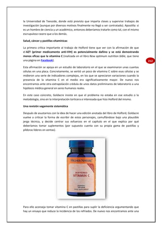 212
la Universidad de Teesside, donde está previsto que imparta clases y supervise trabajos de
investigación (aunque por diversos motivos finalmente no llegó a ser contratado). Apostilla: si
es un hombre de ciencia y un académico, entonces deberíamos tratarle como tal, con el mismo
escrupuloso rasero que a los demás.
Salud, cáncer y pastillas vitamínicas
La primera crítica importante al trabajo de Holford tiene que ver con la afirmación de que
el AZT (primer medicamento anti-VIH) es potencialmente dañino y se está demostrando
menos eficaz que la vitamina C (realizada en el libro New optimum nutrition bible, que tiene
una página en Facebook).
Esta afirmación se apoya en un estudio de laboratorio en el que se examinaron unas cuantas
células en una placa. Concretamente, se vertió un poco de vitamina C sobre esas células y se
midieron una serie de indicadores complejos, en los que se apreciaron variaciones cuando la
presencia de la vitamina C en el medio era significativamente mayor. De nuevo nos
encontramos ante otra extrapolación crédula de unos datos preliminares de laboratorio a una
hipótesis médica general en seres humanos reales.
En este caso concreto, Goldacre insiste en que el problema no estaba en ese estudio o la
metodología, sino en la interpretación torticera e interesada que hizo Holford del mismo.
Una revisión vagamente sistemática
Después de asustarnos con la idea de hacer una edición anotada del libro de Holford, Goldacre
vuelve a criticar la forma de escribir de estos personajes, camuflándose bajo una plausible
jerga técnica, y decide centrar sus esfuerzos en el capítulo en el que explica por qué
deberíamos tomar suplementos (por supuesto cuenta con su propia gama de pastillas y
píldoras líderes en ventas).
Para ello aconseja tomar vitamina C en pastillas para suplir la deficiencia argumentando que
hay un ensayo que reduce la incidencia de los refriados. De nuevo nos encontramos ante una
 