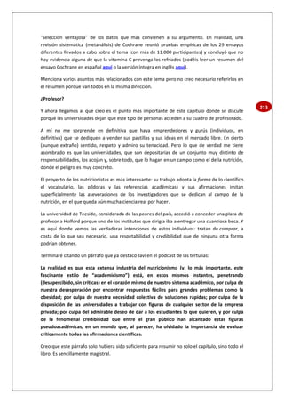 213
“selección ventajosa” de los datos que más convienen a su argumento. En realidad, una
revisión sistemática (metanálisis) de Cochrane reunió pruebas empíricas de los 29 ensayos
diferentes llevados a cabo sobre el tema (con más de 11.000 participantes) y concluyó que no
hay evidencia alguna de que la vitamina C prevenga los refriados (podéis leer un resumen del
ensayo Cochrane en español aquí o la versión íntegra en inglés aquí).
Menciona varios asuntos más relacionados con este tema pero no creo necesario referirlos en
el resumen porque van todos en la misma dirección.
¿Profesor?
Y ahora llegamos al que creo es el punto más importante de este capítulo donde se discute
porqué las universidades dejan que este tipo de personas accedan a su cuadro de profesorado.
A mí no me sorprende en definitiva que haya emprendedores y gurús (individuos, en
definitiva) que se dediquen a vender sus pastillas y sus ideas en el mercado libre. En cierto
(aunque extraño) sentido, respeto y admiro su tenacidad. Pero lo que de verdad me tiene
asombrado es que las universidades, que son depositarias de un conjunto muy distinto de
responsabilidades, los acojan y, sobre todo, que lo hagan en un campo como el de la nutrición,
donde el peligro es muy concreto.
El proyecto de los nutricionistas es más interesante: su trabajo adopta la forma de lo científico
el vocabulario, las píldoras y las referencias académicas) y sus afirmaciones imitan
superficialmente las aseveraciones de los investigadores que se dedican al campo de la
nutrición, en el que queda aún mucha ciencia real por hacer.
La universidad de Teeside, considerada de las peores del país, accedió a conceder una plaza de
profesor a Holford porque uno de los institutos que dirigía iba a entregar una cuantiosa beca. Y
es aquí donde vemos las verdaderas intenciones de estos individuos: tratan de comprar, a
costa de lo que sea necesario, una respetabilidad y credibilidad que de ninguna otra forma
podrían obtener.
Terminaré citando un párrafo que ya destacó Javi en el podcast de las tertulias:
La realidad es que esta extensa industria del nutricionismo (y, lo más importante, este
fascinante estilo de “academicismo”) está, en estos mismos instantes, penetrando
(desapercibido, sin críticas) en el corazón mismo de nuestro sistema académico, por culpa de
nuestra desesperación por encontrar respuestas fáciles para grandes problemas como la
obesidad; por culpa de nuestra necesidad colectiva de soluciones rápidas; por culpa de la
disposición de las universidades a trabajar con figuras de cualquier sector de la empresa
privada; por culpa del admirable deseo de dar a los estudiantes lo que quieren, y por culpa
de la fenomenal credibilidad que entre el gran público han alcanzado estas figuras
pseudoacadémicas, en un mundo que, al parecer, ha olvidado la importancia de evaluar
críticamente todas las afirmaciones científicas.
Creo que este párrafo solo hubiera sido suficiente para resumir no solo el capítulo, sino todo el
libro. Es sencillamente magistral.
 