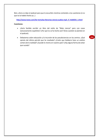214
Bien, ahora os dejo el podcast para que lo escuchéis mientras contestáis a las cuestiones (si es
que no lo habéis hecho ya…)
http://www.ivoox.com/3er-tertulias-literarias-ciencia-audios-mp3_rf_4169255_1.html
Cuestiones:
 ¿Sería factible escribir un libro del estilo de “Mala ciencia” pero con casos
exclusivamente españoles? ¿Por qué no se ha hecho aún? (Esta cuestión se planteó en
el podcast).
 Debatamos sobre educación y la incursión de las pseudociencias en los centros. ¿Qué
opináis del último párrafo que he resaltado? ¿Creéis que Goldacre hace un análisis
certero de la realidad? ¿Sucede lo mismo en nuestro país? ¿Hay alguna forma de evitar
que suceda?
 