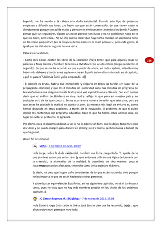 216
Leyendo me ha venido a la cabeza una duda existencial. Cuando este tipo de personas
empiezan a difundir sus ideas, ¿lo hacen porque están convencidos de que tienen razón o
directamente porque son así de malos y piensan en enriquecerse timando a los demás? Quiero
pensar que sus seguidores, siguen sus pasos porque son ilusos y no se cuestionan nada de lo
que les dicen, pero ellos… No sé, me cuesta creer que haya tanta maldad, un psicópata tiene
un trastorno psiquiátrico (en la mayoría de los casos) y es malo porque sí, pero esta gente, al
igual que los dictadores o gurús de una secta,…
Paso a las cuestiones.
- Como dice Conxi, existen los libros de la colección ¡Vaya timo!, que para algunas cosas se
parecen a Mala Ciencia y también tenemos a JM Mulet con sus dos libros (tengo pendiente el
segundo). Lo que se me ha ocurrido es que a partir de ahora, en cada capítulo, intentáramos
hacer más deberes y buscáramos equivalencias en España sobre el tema tratado en el capítulo,
¿qué os parece? Además Conxi ya ha empezado ;o))
- El párrafo es brutal, habría que enmarcarlo y colgarlo en todas las farolas (en lugar de la
propaganda electoral) y que los 8 minutos de publicidad cada dos minutos de programa de
televisión fuera una imagen con este texto y una voz leyéndolo una y otra vez. Con esto quiero
decir que el análisis de Goldacre es muy real y refleja lo que pasa en nuestro país y en
cualquier otro de los que conozco. Se me ocurre una manera de evitar que esto pase, pero ya
que antes he criticado la maldad no quedaría bien. La manera más legal de evitarlo es, como
hemos discutido en otras ocasiones, a través de la educación. El problema es que si quien
decide los contenidos del programa educativo hace lo que ha hecho estos últimos días, en
lugar de evitar el problema, lo agravará.
Por cierto, para el próximo podcast, a ver si no lo hacéis tan bien, que lo dejáis todo muy bien
discutido y no queda margen para discutir en el blog ;o)) Es broma, ¡enhorabuena a todos! Os
quedó genial.
¡Buen fin de semana!
Conxi - 7 de marzo de 2015, 18:59
Hola Jorge, sobre la duda existencial, también me lo he preguntado. Y, aparte de lo
que planteas sobre que se lo crean (y que entonces utilicen una lógica deformada por
la creencia), la alternativa de la maldad, la describiría de otra manera: poca o
nula empatía con los afectados, teniendo como único objetivo el dinero.
Es decir, no creo que hagan daño conscientes de lo que están haciendo, sino porque
no les importa lo que les están haciendo a otras personas.
Y sobre buscar equivalencias Españolas, en los siguientes capítulos, no sé si darán para
tanto, pues he visto que no hay más nombres propios en los títulos de los próximos
capítulos :).
JC García-Bayonas M. (@2qblog) - 7 de marzo de 2015, 23:03
Hola Conxi y Jorge (más tarde le diré a José Luis lo bien que ha resumido, jajaja... que
ahora estoy muy, pero que muy liado)
 