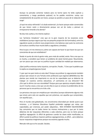217
Aunque no pensaba comentar todavía para no liarme (pero he leído capítulo y
comentarios; y tengo pendiente podcast) no he podido resistirme: ¡estoy casi
completamente de acuerdo con Conxi, aunque yo pondría un poco de la redacción de
Jorge!
¿A qué me estoy refiriendo? a la duda existencial: ¿lo hacen porque están convencidos
de que tienen razón o directamente porque son así de malos y piensan en
enriquecerse timando a los demás?
No doy más vueltas y me intento explicar:
Los "primeros timadores" creo que en la gran mayoría de las ocasiones serán
estafadores (aunque seguro que hay una pequeña proporción de iluminados); entre los
seguidores quizás se alteren esas proporciones y las balanzas sean justo las contrarias
(la incultura científica hace mucho daño a seguidores y timados).
Pero lo que a mí me interesa es ¿cómo son capaces de hacer lo que hacen los que son
conscientes de que son estafadores?
Desde mi punto de vista la gente mala, pero mala de verdad, existe. Pero creo que no
es mucha, y considero que tienen un problema de salud mental grave. Resumiendo,
son tan pocos que creo que no justifica la gran cantidad de maldad que observamos.
¿Qué justifica entonces tanta injusticia, corrupción, fraude...? Creo que la palabra que
lo explica es empatía (gracias Conxi)
Y ¿por qué me paro tanto en esta idea? Porque soy profesor (y seguramente también
porque ayer estuve en una Tertulia entre profesores que organizó @ADCMurcia). Me
planteo que siendo tan importante es una de las capacidades que se deberían de
trabajar en nuestros centros educativos. ¿Y caminamos en esa dirección? NO
¿Por qué lo afirmo con esa rotundidad? Porque para que aparezca empatía deben de
ocurrir muchas cosas y creo que una de ellas es que se conozca la problemática de las
personas que te encuentras en el día a día.
Las personas creo que son empáticas por naturaleza (aunque obviamente algunas más
que otras), pero solo con aquellas que ven próximas, con aquellas que comprenden,
con aquellas que...
Pero el mundo está globalizado, nos encontramos diversidad por donde quiera que
miremos... y el Sistemas Educativos Español pretenden segregar por notas, por
capacidades, por creencias, por poder adquisitivo... NOS ESTAMOS EQUIVOCANDO
Soy consciente que no todos tienen las mismas motivaciones y que por lo tanto
debemos de dar respuestas diferentes a cada colectivo, pero eso no tiene porque
significar segregación. Es difícil de gestionar cuando las clases están masificadas, es
difícil cuando los políticos imponen políticas segregacionistas, es difícil... pero debemos
buscar respuestas imaginativas porque nos estamos jugando mucho.
Menudo rollo que os he cascado. Saludos.
 