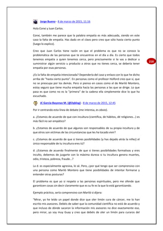 218
Jorge Bueno - 8 de marzo de 2015, 11:16
Hola Conxi y Juan Carlos.
Conxi, también me parece que la palabra empatía es más adecuada, siendo en este
caso la falta de empatía. Has dado en el clavo pero creo que sólo hasta cierto punto
(luego lo explico).
Creo que Juan Carlos tiene razón en que el problema es que no se conoce la
problemática de las personas que te encuentras en el día a día. Es cierto que todos
tenemos empatía a quien tenemos cerca, pero precisamente si te vas a dedicar a
suministrar algún servicio u producto a otros que no tienes cerca, se debería tener
empatía por esas personas.
¿Es la falta de empatía intencionada? Dependería del caso y enlazo con lo que he dicho
arriba de "hasta cierto punto". En personas como el profesor Holford creo que sí, que
no se preocupa por los demás. Pero si pienso en casos como el de Mariló Montero,
estoy seguro que tiene mucha empatía hacía las personas a las que se dirige. Lo que
pasa es que como no es la "primera" de la cadena ella simplemente dice lo que ha
escuchado.
JC García-Bayonas M. (@2qblog) - 8 de marzo de 2015, 12:45
Por ir centrando esta línea de debate (me interesa, es obvio).
a. ¿Estamos de acuerdo de que con incultura (científica, de hábitos, dé religiones...) es
más fácil no ser empático?
b. ¿Estamos de acuerdo de que algunos son responsables de su propia incultura y de
que otros son víctimas de las circunstancias que les ha tocado vivir?
c. ¿Estamos de acuerdo de que si tienes posibilidades (y has dejado atrás la niñez) el
único responsable de tu incultura eres tú?
d. ¿Estamos de acuerdo finalmente de que si tienes posibilidades formativas y eres
inculto, debemos de juzgarte con la máxima dureza si tu incultura genera muertes,
odio, tristeza, pobreza, fraude...?
La d. es especialmente agresiva, lo sé. Pero, ¿por qué tengo que ser comprensivo con
una persona como Mariló Montero que tiene posibilidades de intentar formarse y
entender otras posturas?
El problema es que yo si respeto a las personas espirituales, pero me ofende que
garanticen cosas sin decir claramente que es su fe es la que lo está garantizando.
Ejemplo práctico, sería comprensivo con Mariló si dijera:
"Mirar, yo he leído un papel donde dice que oler limón cura de cáncer, me lo han
escrito mis asesores. Debéis de saber que la comunidad científica no está de acuerdo y
que incluso de dónde sacaron la información mis asesores no dice exactamente eso,
pero mirar, yo soy muy Guay y creo que debéis de oler un limón para curaros del
 