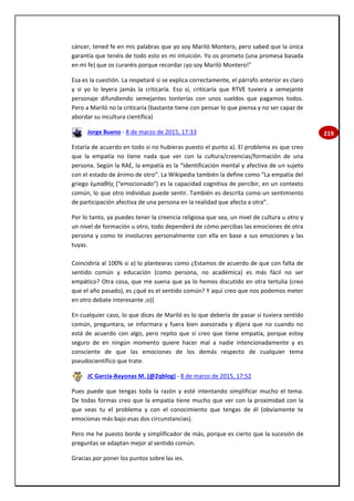 219
cáncer, tened fe en mis palabras que yo soy Mariló Montero, pero sabed que la única
garantía que tenéis de todo esto es mi intuición. Yo os prometo (una promesa basada
en mi fe) que os curaréis porque recordar ¡yo soy Mariló Montero!"
Esa es la cuestión. La respetaré si se explica correctamente, el párrafo anterior es claro
y si yo lo leyera jamás la criticaría. Eso sí, criticaría que RTVE tuviera a semejante
personaje difundiendo semejantes tonterías con unos sueldos que pagamos todos.
Pero a Mariló no la criticaría (bastante tiene con pensar lo que piensa y no ser capaz de
abordar su incultura científica)
Jorge Bueno - 8 de marzo de 2015, 17:33
Estaría de acuerdo en todo si no hubieras puesto el punto a). El problema es que creo
que la empatía no tiene nada que ver con la cultura/creencias/formación de una
persona. Según la RAE, la empatía es la “Identificación mental y afectiva de un sujeto
con el estado de ánimo de otro”. La Wikipedia también la define como “La empatía del
griego ἐμπαθής ("emocionado") es la capacidad cognitiva de percibir, en un contexto
común, lo que otro individuo puede sentir. También es descrita como un sentimiento
de participación afectiva de una persona en la realidad que afecta a otra”.
Por lo tanto, ya puedes tener la creencia religiosa que sea, un nivel de cultura u otro y
un nivel de formación u otro, todo dependerá de cómo percibas las emociones de otra
persona y como te involucres personalmente con ella en base a sus emociones y las
tuyas.
Coincidiría al 100% si a) lo plantearas como ¿Estamos de acuerdo de que con falta de
sentido común y educación (como persona, no académica) es más fácil no ser
empático? Otra cosa, que me suena que ya lo hemos discutido en otra tertulia (creo
que el año pasado), es ¿qué es el sentido común? Y aquí creo que nos podemos meter
en otro debate interesante ;o))
En cualquier caso, lo que dices de Mariló es lo que debería de pasar si tuviera sentido
común, preguntara, se informara y fuera bien asesorada y dijera que no cuando no
está de acuerdo con algo, pero repito que sí creo que tiene empatía, porque estoy
seguro de en ningún momento quiere hacer mal a nadie intencionadamente y es
consciente de que las emociones de los demás respecto de cualquier tema
pseudocientífico que trate.
JC García-Bayonas M. (@2qblog) - 8 de marzo de 2015, 17:52
Pues puede que tengas toda la razón y esté intentando simplificar mucho el tema.
De todas formas creo que la empatía tiene mucho que ver con la proximidad con la
que veas tu el problema y con el conocimiento que tengas de él (obviamente te
emocionas más bajo esas dos circunstancias).
Pero me he puesto borde y simplificador de más, porque es cierto que la sucesión de
preguntas se adaptan mejor al sentido común.
Gracias por poner los puntos sobre las ies.
 