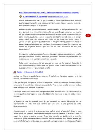 22
http://culturacientifica.com/2014/12/08/la-ciencia-pasion-asombro-y-curiosidad/
JC García-Bayonas M. (@2qblog) - 18 de enero de 2015, 18:57
Insisto, está cambiando. Se a lo que te refieres, y conozco personas que no permiten
que te salgas ni un pelín, pero creo que son los menos y algunas veces me enfrento a
ellos (por cierto, tu post es muy bueno).
Es cierto que los que nos dedicamos a enseñar ciencia (o divulgarla/comunicarla.. yo
creo que todo es lo mismo) tenemos mucho que aprender, pero creo que son muchos
los que han entendido que tienen que emocionar (aunque quizás no sepamos todavía
como hacerlo, quizás no podamos porque las condiciones son adversas -por ejemplo
clases masificadas con alumnos que están allí por imperativo legal-, quizás...).
¿Sabes una cosa qué creo que todavía no se ha aprendido? que la Ciencia habla de
evidencias y que la intuición nos engaña en algunas ocasiones, esas dos cosas creo que
deben de aceptarse todavía (por ello son las más recurrentes en mis post,
comentarios...)
Creo que tus post y tus ideas son fundamentales para los que nos dedicamos a enseñar
(divulgar/comunicar...) Ciencia. Pero creo que se está haciendo un gran esfuerzo por
mejorar y que es de justicia reconocérselo a la gente.
Nota: estoy completamente de acuerdo en que no lo estamos haciendo lo
suficientemente deprisa. ¡Son tantas las "guerras" abiertas! Pero estoy esperanzado de
que sobreviviremos y ganaremos la batalla.
Santos - 17 de enero de 2015, 13:16
Andreu, no. Esto no se puede llamar resumen. El capítulo me ha sabido a poco y tú lo has
elevado a otro nivel. Gran trabajo.
Claro que influye el bagage y yo añadiría la vergüenza. Cuando no sabes algo lo normal debería
ser ponerlo de manifiesto e intentar comprenderlo. Pero es más sencillo o menos costoso
mirar para otro lado, disimular y creértelo
Como dice Javier, todos son buenos divulgadores a priori. Alguien con pocos conocimientos de
un tema puede explicar algo que haya entendido mucho mejor que un experto a otra persona
inexperta.
La imagen de que la sociedad tiene de una profesión no cambia fácilmente por un
representante, es más fácil que cambie por una serie o una película de éxito,
desgraciadamente.
El poder asumir el control de unas decisiones y preferir acudir a "expertos" delata el poco
interés social por aprender o simplemente interpretar lo que sabemos. Es más fácil "creer" y
pagar. No sé como se podría cambiar. Tengo otro ejemplo que puede venir al caso, los
anuncios de gente famosa vendiendo cualquier porquería llevados a las noticias. Eso de que
paren el telediario y te vendan algo como que es la leche poniendo un cartelico pequeño para
 