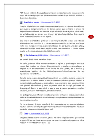 220
PDT. Cuando esté más desocupado volveré a este tema de la empatía porque como he
dicho, me interesa porque creo que es fundamental intentar que nuestros alumnos lo
desarrollen al máximo.
Ana @letras_ciencia - 8 de marzo de 2015, 19:09
En algún sitio he leído que un verdadero tirano es el que no es capaz de sentir el dolor
que causa su comportamiento en los demás, vamos que un tirano es el que no
empatiza con sus víctimas. Yo creo que al que inicia algo así se le juntan varias cosas,
por un lado puede que sea un poco tirano, y por otro, la cantidad de dinero que le
llueve acaba con cualquiera de sus reparos.
Otra cosa es la cantidad de gente que se las cree y las difunde. En este caso estoy de
acuerdo con JC en los puntos b), c) y d). En la primera cuestión, yo creo que la incultura
no les hace menos empáticos, es simplemente que dan por buenos unos conceptos y
no se explican como puede existir alguien que no crea como ellos. La cultura implica
aceptar la diversidad, y su ausencia… todo lo contrario.
JC García-Bayonas M. (@2qblog) - 8 de marzo de 2015, 20:57
Me gusta la definición de verdadero tirano.
Por cierto, para que no se desvirtúe el debate si alguien lo quiere seguir, decir que
cuando digo incultura me refiero a desconocimiento. La incultura relacionada con la
empatía es el desconocimiento de la cultura de otras gentes, de la realidad y
antecedentes sociales, de los hábitos/costumbres/valores/creencias, de sus
esperanzas y posibilidades...
Ejemplo: a una persona competitiva le costará más ser empático con una persona no
competitiva, y si además está en el seno de una familia/sociedad que solo fomenta la
competitividad aquellos que no pisen cabezas para ganar serán para los competitivos
unos grandes desconocidos y jamás se podrán poner en su lugar (de hecho los
despreciarán). Eso es lo que opinó yo que le pasa a muchos corruptos, a muchos
timadores, a muchos maltratadores, a muchos violentos...
Me gusta pensar, que si fueran educados en ponerse en lugar de otros quizás muchas
de sus actitudes se suavizarían si son innatas y o no aparecerían si son producto de sus
experiencias personales.
Por cierto, después de leer a Jorge he de decir que puede que sea un error relacionar
incultura científica con empatía (pero no creo que lo sea relacionarla con las inculturas
que en los párrafos anteriores he nombrado)
Conxi - 8 de marzo de 2015, 20:58
Estoy bastante de acuerdo con todos, y hasta me acerco un poco a la idea que subyace
al punto a) (cosa que he de reconocer que me parece contradictoria, pues Jorge y Ana
no están de acuerdo con este punto :-O).
 