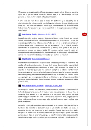 221
Me explico. La empatía es identificarse con alguien, y para ello lo debes ver como tu
igual, por lo que no puede existir esta identificación si te crees superior a la otra
persona. Es decir, no hay empatía si hay discriminación.
Y creo que es aquí donde está la base del problema (y la solución), en la
discriminación. No existe empatía cuando hay discriminación de raza, de género, de
clase, etc. Y eso tiene que ver con la cultura y (tal como dice Ana) con la aceptación de
la diversidad. Por lo que creo que eso es educable (y es donde pienso que quiere llegar
Juan Carlos).
Ana @letras_ciencia - 8 de marzo de 2015, 21:35
Esa es la cuestión: sentirse superior, despreciar al de en frente. Yo creo que cuando
alguien promueve una dieta, un complemento alimenticio, unas pastillas... lo que sea
que sepa que no funciona debe de pensar: "estos que son un poco tontos y se lo creen
todo me van a hacer rico pensando que van a adelgazar". Eso es falta de empatía,
sentimiento de superioridad, discriminación y tiranía, todo junto. Y los que lo
promueven, aunque no saquen tajada del negocio, muchas veces lo creen tan
fervientemente que piensan estar por encima de quién les proporciona argumentos en
contra. Y es ese sentimiento de superioridad el que les hace no escuchar.
Jorge Bueno - 9 de marzo de 2015, 6:18
Cuando he mencionado arriba educación en el sentido de persona y no académica, me
estaba refiriendo precisamente a lo que decís sobre discriminación, superioridad,
tiranía. Si se evita ese comportamiento y se trata a todo el mundo con educación, la
empatía es más fácil que surja. Me viene un ejemplo a la cabeza: cuando vienen
inmigrantes y por el camino se hunde la patera, la mayoría de las personas normales
sentiremos pena y pensaremos que hay que hacer algo en nuestro país y en sus países
de origen para que no tengan que embarcarse. Esto no creo que lo hayamos aprendido
en ningún colegio, ya que los tiranos y racistas también habrán ido al colegio (la mayor
parte de ellos).
Fco. Javier Martínez Guardiola - 9 de marzo de 2015, 8:56
Yo creo que la empatía nos debe servir para acercarnos al problema y saber identificar
la fuente de su error o acierto. A mí muchas veces me cuesta saber de dónde viene la
duda que tiene alguien, si es por algo que ha le han dicho, leído, donde, qué está
cambiando para entender otra cosa. Y también pasa al contrario claro, tengo que saber
cómo está razonando esa persona para saber qué es lo que me quiere explicar para
poder entenderlo.
En cuanto a si Patrick Holford se cree lo que dice o es un timador, creo que con solo la
fundación del instituto ya demuestra que es un timador con todas las letras. El
problema ya son los conversos, o las franquicias. Seguro que conocéis a algún
terapeuta de pueblo (digo de pueblo, por resaltar que llegará a poca gente, aunque no
por eso puede dejar de ganarse la vida) que se crea firmemente todos los curos que ha
seguido de curación holística, quiropráctica, osteopatía, iridología y demás vainas. Yo
 