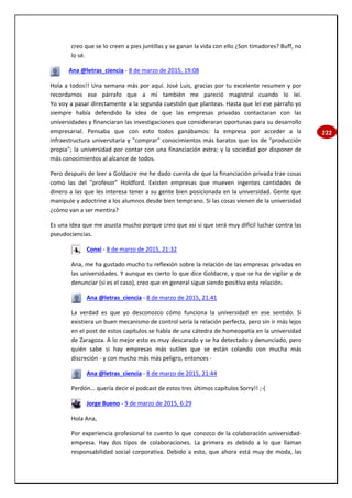 222
creo que se lo creen a pies juntillas y se ganan la vida con ello ¿Son timadores? Buff, no
lo sé.
Ana @letras_ciencia - 8 de marzo de 2015, 19:08
Hola a todos!! Una semana más por aquí. José Luis, gracias por tu excelente resumen y por
recordarnos ese párrafo que a mí también me pareció magistral cuando lo leí.
Yo voy a pasar directamente a la segunda cuestión que planteas. Hasta que leí ese párrafo yo
siempre había defendido la idea de que las empresas privadas contactaran con las
universidades y financiaran las investigaciones que consideraran oportunas para su desarrollo
empresarial. Pensaba que con esto todos ganábamos: la empresa por acceder a la
infraestructura universitaria y "comprar" conocimientos más baratos que los de "producción
propia"; la universidad por contar con una financiación extra; y la sociedad por disponer de
más conocimientos al alcance de todos.
Pero después de leer a Goldacre me he dado cuenta de que la financiación privada trae cosas
como las del "profesor" Holdford. Existen empresas que mueven ingentes cantidades de
dinero a las que les interesa tener a su gente bien posicionada en la universidad. Gente que
manipule y adoctrine a los alumnos desde bien temprano. Si las cosas vienen de la universidad
¿cómo van a ser mentira?
Es una idea que me asusta mucho porque creo que así si que será muy difícil luchar contra las
pseudociencias.
Conxi - 8 de marzo de 2015, 21:32
Ana, me ha gustado mucho tu reflexión sobre la relación de las empresas privadas en
las universidades. Y aunque es cierto lo que dice Goldacre, y que se ha de vigilar y de
denunciar (si es el caso), creo que en general sigue siendo positiva esta relación.
Ana @letras_ciencia - 8 de marzo de 2015, 21:41
La verdad es que yo desconozco cómo funciona la universidad en ese sentido. Si
existiera un buen mecanismo de control sería la relación perfecta, pero sin ir más lejos
en el post de estos capítulos se habla de una cátedra de homeopatía en la universidad
de Zaragoza. A lo mejor esto es muy descarado y se ha detectado y denunciado, pero
quién sabe si hay empresas más sutiles que se están colando con mucha más
discreción - y con mucho más más peligro, entonces -
Ana @letras_ciencia - 8 de marzo de 2015, 21:44
Perdón... quería decir el podcast de estos tres últimos capítulos Sorry!! ;-(
Jorge Bueno - 9 de marzo de 2015, 6:29
Hola Ana,
Por experiencia profesional te cuento lo que conozco de la colaboración universidad-
empresa. Hay dos tipos de colaboraciones. La primera es debido a lo que llaman
responsabilidad social corporativa. Debido a esto, que ahora está muy de moda, las
 