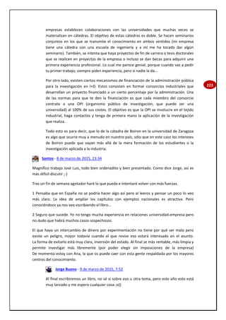 223
empresas establecen colaboraciones con las universidades que muchas veces se
materializan en cátedras. El objetivo de estas cátedras es doble. Se hacen seminarios
conjuntos en los que se transmite el conocimiento en ambos sentidos (mi empresa
tiene una cátedra con una escuela de ingeniería y a mí me ha tocado dar algún
seminario). También, se intenta que haya proyectos de fin de carrera o tesis doctorales
que se realicen en proyectos de la empresa o incluso se dan becas para adquirir una
primera experiencia profesional. Lo cual me parece genial, porque cuando vas a pedir
tu primer trabajo, siempre piden experiencia, pero si nadie la da...
Por otro lado, existen ciertos mecanismos de financiación de la administración pública
para la investigación en I+D. Estos consisten en formar consorcios industriales que
desarrollan un proyecto financiado a un cierto porcentaje por la administración. Una
de las normas para que te den la financiación es que cada miembro del consorcio
contrate a una OPI (organismo público de investigación, que puede ser una
universidad) al 100% de sus costes. El objetivo es que la OPI se involucre en el tejido
industrial, haga contactos y tenga de primera mano la aplicación de la investigación
que realiza.
Todo esto es para decir, que lo de la cátedra de Boiron en la universidad de Zaragoza
es algo que ocurre muy a menudo en nuestro país, sólo que en este caso los intereses
de Boiron puede que vayan más allá de la mera formación de los estudiantes o la
investigación aplicada a la industria.
Santos - 8 de marzo de 2015, 23:34
Magnífico trabajo José Luis, todo bien ordenadito y bien presentado. Como dice Jorge, así es
más difícil discutir ;-)
Tras un fin de semana agotador haré lo que pueda e intentaré volver con más fuerzas.
1 Pensaba que en España no se podría hacer algo así pero al leeros y pensar un poco lo veo
más claro. La idea de ampliar los capítulos con ejemplos nacionales es atractiva. Pero
conociéndoos ya nos veo escribiendo el libro...
2 Seguro que sucede. Yo no tengo mucha experiencia en relaciones universidad-empresa pero
no dudo que habrá muchos casos sospechosos.
El que haya un intercambio de dinero por experimentación no tiene por qué ser malo pero
existe un peligro, mayor todavía cuando el que revise eso estará interesado en el asunto.
La forma de evitarlo está muy clara, inversión del estado. Al final se más rentable, más limpia y
permite investigar más libremente (por poder elegir sin imposiciones de la empresa)
De momento estoy con Ana, la que os puede caer con esta gente respaldada por los mayores
centros del conocimiento.
Jorge Bueno - 9 de marzo de 2015, 7:52
Al final escribiremos un libro, no sé si sobre eso u otra tema, pero este año esto está
muy lanzado y me espero cualquier cosa ;o))
 