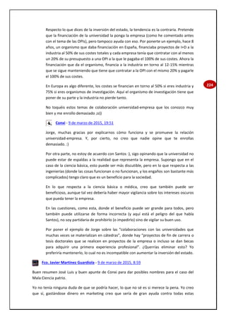 224
Respecto lo que dices de la inversión del estado, la tendencia es la contraria. Pretende
que la financiación de la universidad la ponga la empresa (como he comentado antes
con el tema de las OPIs), pero tampoco ayuda con eso. Por ponerte un ejemplo, hace 8
años, un organismo que daba financiación en España, financiaba proyectos de I+D a la
industria al 50% de sus costes totales y cada empresa tenía que contratar con al menos
un 20% de su presupuesto a una OPI a la que le pagaba el 100% de sus costes. Ahora la
financiación que da el organismo, financia a la industria en torno al 12-15% mientras
que se sigue manteniendo que tiene que contratar a la OPI con el mismo 20% y pagarle
el 100% de sus costes.
En Europa es algo diferente, los costes se financian en torno al 50% si eres industria y
75% si eres organismos de investigación. Aquí el organismo de investigación tiene que
poner de su parte y la industria no pierde tanto.
No toquéis estos temas de colaboración universidad-empresa que los conozco muy
bien y me enrollo demasiado ;o))
Conxi - 9 de marzo de 2015, 19:51
Jorge, muchas gracias por explicarnos cómo funciona y se promueve la relación
universidad-empresa. Y, por cierto, no creo que nadie opine que te enrollas
demasiado. :)
Por otra parte, no estoy de acuerdo con Santos :), sigo opinando que la universidad no
puede estar de espaldas a la realidad que representa la empresa. Supongo que en el
caso de la ciencia básica, esto puede ser más discutible, pero en lo que respecta a las
ingenierías (donde las cosas funcionan o no funcionan, y los engaños son bastante más
complicados) tengo claro que es un beneficio para la sociedad.
En lo que respecta a la ciencia básica o médica, creo que también puede ser
beneficioso, aunque tal vez debería haber mayor vigilancia sobre los intereses oscuros
que pueda tener la empresa.
En las cuestiones, como esta, donde el beneficio puede ser grande para todos, pero
también puede utilizarse de forma incorrecta (y aquí está el peligro del que habla
Santos), no soy partidaria de prohibirlo (o impedirlo) sino de vigilar su buen uso.
Por poner el ejemplo de Jorge sobre las “colaboraciones con las universidades que
muchas veces se materializan en cátedras”, donde hay “proyectos de fin de carrera o
tesis doctorales que se realicen en proyectos de la empresa o incluso se dan becas
para adquirir una primera experiencia profesional”. ¿Querrías eliminar esto? Yo
preferiría mantenerlo, lo cual no es incompatible con aumentar la inversión del estado.
Fco. Javier Martínez Guardiola - 9 de marzo de 2015, 8:59
Buen resumen José Luis y buen apunte de Conxi para dar posibles nombres para el caso del
Mala Ciencia patrio.
Yo no tenía ninguna duda de que se podría hacer, lo que no sé es si merece la pena. Yo creo
que sí, gastándose dinero en marketing creo que sería de gran ayuda contra todas estas
 