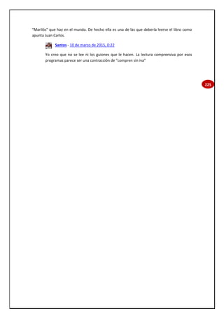 225
"Marilós" que hay en el mundo. De hecho ella es una de las que debería leerse el libro como
apunta Juan Carlos.
Santos - 10 de marzo de 2015, 0:22
Yo creo que no se lee ni los guiones que le hacen. La lectura comprensiva por esos
programas parece ser una contracción de "compren sin iva"
 