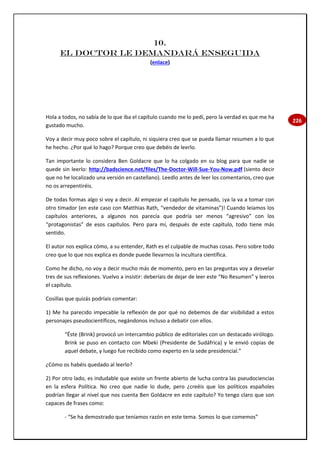 226
10.
EL DOCTOR LE DEMANDARÁ ENSEGUIDA
(enlace)
Hola a todos, no sabía de lo que iba el capítulo cuando me lo pedí, pero la verdad es que me ha
gustado mucho.
Voy a decir muy poco sobre el capítulo, ni siquiera creo que se pueda llamar resumen a lo que
he hecho. ¿Por qué lo hago? Porque creo que debéis de leerlo.
Tan importante lo considera Ben Goldacre que lo ha colgado en su blog para que nadie se
quede sin leerlo: http://badscience.net/files/The-Doctor-Will-Sue-You-Now.pdf (siento decir
que no he localizado una versión en castellano). Leedlo antes de leer los comentarios, creo que
no os arrepentiréis.
De todas formas algo si voy a decir. Al empezar el capítulo he pensado, ¡ya la va a tomar con
otro timador (en este caso con Matthias Rath, “vendedor de vitaminas”)! Cuando leíamos los
capítulos anteriores, a algunos nos parecía que podría ser menos “agresivo” con los
“protagonistas” de esos capítulos. Pero para mí, después de este capítulo, todo tiene más
sentido.
El autor nos explica cómo, a su entender, Rath es el culpable de muchas cosas. Pero sobre todo
creo que lo que nos explica es donde puede llevarnos la incultura científica.
Como he dicho, no voy a decir mucho más de momento, pero en las preguntas voy a desvelar
tres de sus reflexiones. Vuelvo a insistir: deberíais de dejar de leer este “No Resumen” y leeros
el capítulo.
Cosillas que quizás podríais comentar:
1) Me ha parecido impecable la reflexión de por qué no debemos de dar visibilidad a estos
personajes pseudocientíficos, negándonos incluso a debatir con ellos.
“Éste (Brink) provocó un intercambio público de editoriales con un destacado virólogo.
Brink se puso en contacto con Mbeki (Presidente de Sudáfrica) y le envió copias de
aquel debate, y luego fue recibido como experto en la sede presidencial.”
¿Cómo os habéis quedado al leerlo?
2) Por otro lado, es indudable que existe un frente abierto de lucha contra las pseudociencias
en la esfera Política. No creo que nadie lo dude, pero ¿creéis que los políticos españoles
podrían llegar al nivel que nos cuenta Ben Goldacre en este capítulo? Yo tengo claro que son
capaces de frases como:
- “Se ha demostrado que teníamos razón en este tema. Somos lo que comemos”
 
