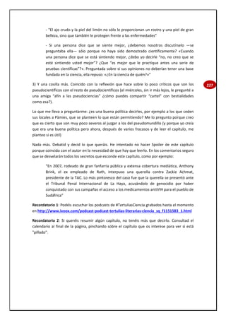 227
- “El ajo crudo y la piel del limón no sólo le proporcionan un rostro y una piel de gran
belleza, sino que también le protegen frente a las enfermedades”
- Si una persona dice que se siente mejor, ¿debemos nosotros discutírselo —se
preguntaba ella— sólo porque no haya sido demostrado científicamente? «Cuando
una persona dice que se está sintiendo mejor, ¿debo yo decirle “no, no creo que se
esté sintiendo usted mejor”? ¿Que “es mejor que le practique antes una serie de
pruebas científicas”?». Preguntada sobre si sus opiniones no deberían tener una base
fundada en la ciencia, ella repuso: «¿En la ciencia de quién?»”
3) Y una cosilla más. Coincido con la reflexión que hace sobre lo poco críticos que son los
pseudocientíficos con el resto de pseudocientíficos (el miércoles, sin ir más lejos, le pregunté a
una amiga “afín a las pseudociencias” ¿cómo puedes compartir “cartel” con bestialidades
como esa?).
Lo que me lleva a preguntarme: ¿es una buena política decirles, por ejemplo a los que ceden
sus locales a Pàmies, que se planteen lo que están permitiendo? Me lo pregunto porque creo
que es cierto que son muy poco severos al juzgar a los del pseudomundillo (y porque yo creía
que era una buena política pero ahora, después de varios fracasos y de leer el capítulo, me
planteo si es útil)
Nada más. Debatid y decid lo que queráis. He intentado no hacer Spoiler de este capítulo
porque coincido con el autor en la necesidad de que hay que leerlo. En los comentarios seguro
que se desvelarán todos los secretos que esconde este capítulo, como por ejemplo:
“En 2007, rodeado de gran fanfarria pública y extensa cobertura mediática, Anthony
Brink, el ex empleado de Rath, interpuso una querella contra Zackie Achmat,
presidente de la TAC. Lo más pintoresco del caso fue que la querella se presentó ante
el Tribunal Penal Internacional de La Haya, acusándolo de genocidio por haber
conquistado con sus campañas el acceso a los medicamentos antiVIH para el pueblo de
Sudáfrica”
Recordatorio 1: Podéis escuchar los podcasts de #TertuliasCiencia grabados hasta el momento
en http://www.ivoox.com/podcast-podcast-tertulias-literarias-ciencia_sq_f1151583_1.html
Recordatorio 2: Si queréis resumir algún capítulo, no tenéis más que decirlo. Consultad el
calendario al final de la página, pinchando sobre el capítulo que os interese para ver si está
"pillado".
 