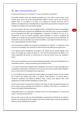 228
Conxi - 14 de marzo de 2015, 13:39
Gracias Juan Carlos por el “no resumen” :), y por tus apuntes y comentarios.
Yo también empecé a leer este capítulo pensando que le iba a dar un buen repaso a otro
timador típico, como nos ha ido acostumbrando Goldacre. Es decir, de los que el mal que
pueden hacer, no se traduce ni en miles, ni en millones de muertes. Pero este caso es
diferente. Ha subido de nivel. Está hablando de un genocidio (curiosamente la acusación que le
infringen los timadores a los que intentan ayudar).
Con esto no quiero decir que crea que Matthias Rath y Anthony Brink sean los responsables
directos de todas estas muertes (unas 300.000 personas cada año), pero sí que han ayudado a
que la enfermedad del SIDA siga propagándose y matando en Sudáfrica. Tal vez, sin su
intervención, la cosa no hubiera cambiado mucho (teniendo en cuenta la magnitud del
problema y no siendo ellos los causantes directos), pero no creo que eso sea lo importante. Lo
importante es que han ayudado a que crezca el problema, a que sigan muriendo personas, y a
que se siga propagando esta enfermedad.
Para estas prácticas Goldacre ha utilizado los calificativos de “abyecto” y “espantoso”, pero
creo que se ha quedado corto. De hecho es difícil encontrar las palabras para tanto horror.
En el capítulo anterior hablábamos de empatía y de maldad. Pero la verdad, llegado a este
punto, me da igual que actúen de buena fe o que sean la personificación del diablo, es lo
menos importante del asunto. Lo monstruoso es lo que han hecho (o que han ayudado a
hacer).
Ya voy con las cuestiones, que me estoy enrollando demasiado (a la par que enfadándome con
la estupidez humana… cosa que reconozco que es bastante inútil).
1.- ¿Y cuál es la alternativa? ¿Dejarles decir estupideces a sus anchas, sin que nadie diga que el
“emperador está desnudo”? De hecho, no creo que eso sea lo que ha querido decir Goldacre,
pues su estilo está en las antípodas de este argumento.
2.- Sí, yo también creo que muchos de nuestros políticos son capaces de esto. Aún me acuerdo
de la ministra de Sanidad Leire Pajín y su pulsera “Power Balance”. O nuestro actual y
“flamante” presidente del Gobierno, Mariano Rajoy, cuando, hace algunos años, restó
importancia al cambio climático aludiendo a un primo suyo.
Pero una de las frases a las que te has referido, Juan Carlos, ha sido muy explicativa sobre una
de las causas que ha producido esta pandemia en Sudáfrica. Me refiero a la referida a la
ministra de Sanidad Tshabalala-Msimang:
“Preguntada sobre si sus opiniones no deberían tener una base fundada en la ciencia, ella
repuso: «¿En la ciencia de quién?»”
Para mí esto sí que ha sido una frase demoledora, especialmente viniendo de una doctora.
Describe una desconfianza de tal magnitud, que sólo se puede explicar (como hace Goldacre)
desde un rencor justificado por la historia.
 