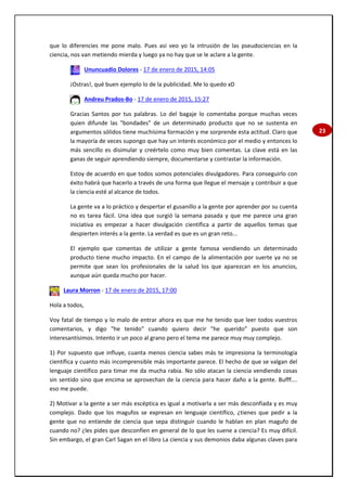 23
que lo diferencies me pone malo. Pues así veo yo la intrusión de las pseudociencias en la
ciencia, nos van metiendo mierda y luego ya no hay que se le aclare a la gente.
Ununcuadio Dolores - 17 de enero de 2015, 14:05
¡Ostras!, qué buen ejemplo lo de la publicidad. Me lo quedo xD
Andreu Prados-Bo - 17 de enero de 2015, 15:27
Gracias Santos por tus palabras. Lo del bagaje lo comentaba porque muchas veces
quien difunde las "bondades" de un determinado producto que no se sustenta en
argumentos sólidos tiene muchísima formación y me sorprende esta actitud. Claro que
la mayoría de veces supongo que hay un interés económico por el medio y entonces lo
más sencillo es disimular y creértelo como muy bien comentas. La clave está en las
ganas de seguir aprendiendo siempre, documentarse y contrastar la información.
Estoy de acuerdo en que todos somos potenciales divulgadores. Para conseguirlo con
éxito habrá que hacerlo a través de una forma que llegue el mensaje y contribuir a que
la ciencia esté al alcance de todos.
La gente va a lo práctico y despertar el gusanillo a la gente por aprender por su cuenta
no es tarea fácil. Una idea que surgió la semana pasada y que me parece una gran
iniciativa es empezar a hacer divulgación científica a partir de aquellos temas que
despierten interés a la gente. La verdad es que es un gran reto...
El ejemplo que comentas de utilizar a gente famosa vendiendo un determinado
producto tiene mucho impacto. En el campo de la alimentación por suerte ya no se
permite que sean los profesionales de la salud los que aparezcan en los anuncios,
aunque aún queda mucho por hacer.
Laura Morron - 17 de enero de 2015, 17:00
Hola a todos,
Voy fatal de tiempo y lo malo de entrar ahora es que me he tenido que leer todos vuestros
comentarios, y digo "he tenido" cuando quiero decir "he querido" puesto que son
interesantísimos. Intento ir un poco al grano pero el tema me parece muy muy complejo.
1) Por supuesto que influye, cuanta menos ciencia sabes más te impresiona la terminología
científica y cuanto más incomprensible más importante parece. El hecho de que se valgan del
lenguaje científico para timar me da mucha rabia. No sólo atacan la ciencia vendiendo cosas
sin sentido sino que encima se aprovechan de la ciencia para hacer daño a la gente. Bufff….
eso me puede.
2) Motivar a la gente a ser más escéptica es igual a motivarla a ser más desconfiada y es muy
complejo. Dado que los magufos se expresan en lenguaje científico, ¿tienes que pedir a la
gente que no entiende de ciencia que sepa distinguir cuando le hablan en plan magufo de
cuando no? ¿les pides que desconfíen en general de lo que les suene a ciencia? Es muy difícil.
Sin embargo, el gran Carl Sagan en el libro La ciencia y sus demonios daba algunas claves para
 