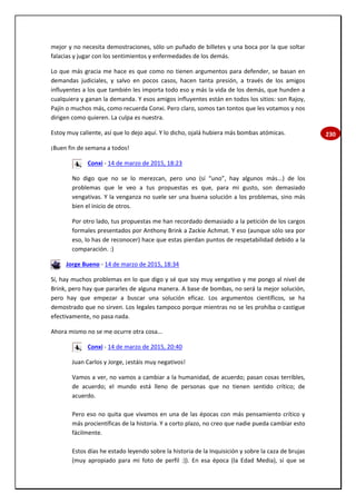 230
mejor y no necesita demostraciones, sólo un puñado de billetes y una boca por la que soltar
falacias y jugar con los sentimientos y enfermedades de los demás.
Lo que más gracia me hace es que como no tienen argumentos para defender, se basan en
demandas judiciales, y salvo en pocos casos, hacen tanta presión, a través de los amigos
influyentes a los que también les importa todo eso y más la vida de los demás, que hunden a
cualquiera y ganan la demanda. Y esos amigos influyentes están en todos los sitios: son Rajoy,
Pajín o muchos más, como recuerda Conxi. Pero claro, somos tan tontos que les votamos y nos
dirigen como quieren. La culpa es nuestra.
Estoy muy caliente, así que lo dejo aquí. Y lo dicho, ojalá hubiera más bombas atómicas.
¡Buen fin de semana a todos!
Conxi - 14 de marzo de 2015, 18:23
No digo que no se lo merezcan, pero uno (sí “uno”, hay algunos más...) de los
problemas que le veo a tus propuestas es que, para mi gusto, son demasiado
vengativas. Y la venganza no suele ser una buena solución a los problemas, sino más
bien el inicio de otros.
Por otro lado, tus propuestas me han recordado demasiado a la petición de los cargos
formales presentados por Anthony Brink a Zackie Achmat. Y eso (aunque sólo sea por
eso, lo has de reconocer) hace que estas pierdan puntos de respetabilidad debido a la
comparación. :)
Jorge Bueno - 14 de marzo de 2015, 18:34
Sí, hay muchos problemas en lo que digo y sé que soy muy vengativo y me pongo al nivel de
Brink, pero hay que pararles de alguna manera. A base de bombas, no será la mejor solución,
pero hay que empezar a buscar una solución eficaz. Los argumentos científicos, se ha
demostrado que no sirven. Los legales tampoco porque mientras no se les prohíba o castigue
efectivamente, no pasa nada.
Ahora mismo no se me ocurre otra cosa...
Conxi - 14 de marzo de 2015, 20:40
Juan Carlos y Jorge, ¡estáis muy negativos!
Vamos a ver, no vamos a cambiar a la humanidad, de acuerdo; pasan cosas terribles,
de acuerdo; el mundo está lleno de personas que no tienen sentido crítico; de
acuerdo.
Pero eso no quita que vivamos en una de las épocas con más pensamiento crítico y
más procientíficas de la historia. Y a corto plazo, no creo que nadie pueda cambiar esto
fácilmente.
Estos días he estado leyendo sobre la historia de la Inquisición y sobre la caza de brujas
(muy apropiado para mi foto de perfil :)). En esa época (la Edad Media), sí que se
 