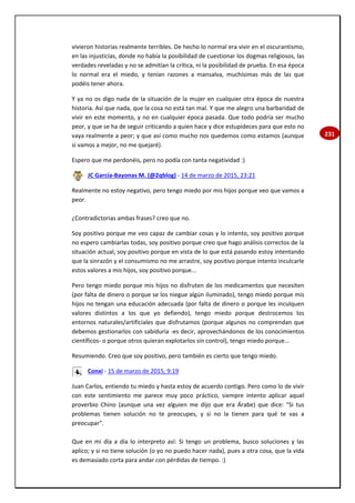 231
vivieron historias realmente terribles. De hecho lo normal era vivir en el oscurantismo,
en las injusticias, donde no había la posibilidad de cuestionar los dogmas religiosos, las
verdades reveladas y no se admitían la crítica, ni la posibilidad de prueba. En esa época
lo normal era el miedo, y tenían razones a mansalva, muchísimas más de las que
podéis tener ahora.
Y ya no os digo nada de la situación de la mujer en cualquier otra época de nuestra
historia. Así que nada, que la cosa no está tan mal. Y que me alegro una barbaridad de
vivir en este momento, y no en cualquier época pasada. Que todo podría ser mucho
peor, y que se ha de seguir criticando a quien hace y dice estupideces para que esto no
vaya realmente a peor; y que así como mucho nos quedemos como estamos (aunque
si vamos a mejor, no me quejaré).
Espero que me perdonéis, pero no podía con tanta negatividad :)
JC García-Bayonas M. (@2qblog) - 14 de marzo de 2015, 23:21
Realmente no estoy negativo, pero tengo miedo por mis hijos porque veo que vamos a
peor.
¿Contradictorias ambas frases? creo que no.
Soy positivo porque me veo capaz de cambiar cosas y lo intento, soy positivo porque
no espero cambiarlas todas, soy positivo porque creo que hago análisis correctos de la
situación actual, soy positivo porque en vista de lo que está pasando estoy intentando
que la sinrazón y el consumismo no me arrastre, soy positivo porque intento inculcarle
estos valores a mis hijos, soy positivo porque...
Pero tengo miedo porque mis hijos no disfruten de los medicamentos que necesiten
(por falta de dinero o porque se los niegue algún iluminado), tengo miedo porque mis
hijos no tengan una educación adecuada (por falta de dinero o porque les inculquen
valores distintos a los que yo defiendo), tengo miedo porque destrocemos los
entornos naturales/artificiales que disfrutamos (porque algunos no comprendan que
debemos gestionarlos con sabiduría -es decir, aprovechándonos de los conocimientos
científicos- o porque otros quieran explotarlos sin control), tengo miedo porque...
Resumiendo. Creo que soy positivo, pero también es cierto que tengo miedo.
Conxi - 15 de marzo de 2015, 9:19
Juan Carlos, entiendo tu miedo y hasta estoy de acuerdo contigo. Pero como lo de vivir
con este sentimiento me parece muy poco práctico, siempre intento aplicar aquel
proverbio Chino (aunque una vez alguien me dijo que era Árabe) que dice: "Si tus
problemas tienen solución no te preocupes, y si no la tienen para qué te vas a
preocupar".
Que en mi día a día lo interpreto así: Si tengo un problema, busco soluciones y las
aplico; y si no tiene solución (o yo no puedo hacer nada), pues a otra cosa, que la vida
es demasiado corta para andar con pérdidas de tiempo. :)
 