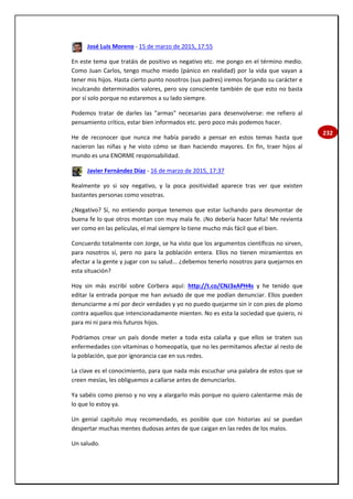 232
José Luis Moreno - 15 de marzo de 2015, 17:55
En este tema que tratáis de positivo vs negativo etc. me pongo en el término medio.
Como Juan Carlos, tengo mucho miedo (pánico en realidad) por la vida que vayan a
tener mis hijos. Hasta cierto punto nosotros (sus padres) iremos forjando su carácter e
inculcando determinados valores, pero soy consciente también de que esto no basta
por sí solo porque no estaremos a su lado siempre.
Podemos tratar de darles las "armas" necesarias para desenvolverse: me refiero al
pensamiento crítico, estar bien informados etc. pero poco más podemos hacer.
He de reconocer que nunca me había parado a pensar en estos temas hasta que
nacieron las niñas y he visto cómo se iban haciendo mayores. En fin, traer hijos al
mundo es una ENORME responsabilidad.
Javier Fernández Díaz - 16 de marzo de 2015, 17:37
Realmente yo si soy negativo, y la poca positividad aparece tras ver que existen
bastantes personas como vosotras.
¿Negativo? Sí, no entiendo porque tenemos que estar luchando para desmontar de
buena fe lo que otros montan con muy mala fe. ¡No debería hacer falta! Me revienta
ver como en las películas, el mal siempre lo tiene mucho más fácil que el bien.
Concuerdo totalmente con Jorge, se ha visto que los argumentos científicos no sirven,
para nosotros sí, pero no para la población entera. Ellos no tienen miramientos en
afectar a la gente y jugar con su salud... ¿debemos tenerlo nosotros para quejarnos en
esta situación?
Hoy sin más escribí sobre Corbera aquí: http://t.co/CNJ3xAPH4s y he tenido que
editar la entrada porque me han avisado de que me podían denunciar. Ellos pueden
denunciarme a mí por decir verdades y yo no puedo quejarme sin ir con pies de plomo
contra aquellos que intencionadamente mienten. No es esta la sociedad que quiero, ni
para mí ni para mis futuros hijos.
Podríamos crear un país donde meter a toda esta calaña y que ellos se traten sus
enfermedades con vitaminas o homeopatía, que no les permitamos afectar al resto de
la población, que por ignorancia cae en sus redes.
La clave es el conocimiento, para que nada más escuchar una palabra de estos que se
creen mesías, les obliguemos a callarse antes de denunciarlos.
Ya sabéis como pienso y no voy a alargarlo más porque no quiero calentarme más de
lo que lo estoy ya.
Un genial capítulo muy recomendado, es posible que con historias así se puedan
despertar muchas mentes dudosas antes de que caigan en las redes de los malos.
Un saludo.
 