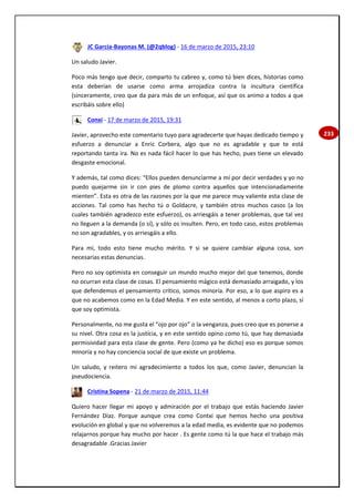 233
JC García-Bayonas M. (@2qblog) - 16 de marzo de 2015, 23:10
Un saludo Javier.
Poco más tengo que decir, comparto tu cabreo y, como tú bien dices, historias como
esta deberían de usarse como arma arrojadiza contra la incultura científica
(sinceramente, creo que da para más de un enfoque, así que os animo a todos a que
escribáis sobre ello)
Conxi - 17 de marzo de 2015, 19:31
Javier, aprovecho este comentario tuyo para agradecerte que hayas dedicado tiempo y
esfuerzo a denunciar a Enric Corbera, algo que no es agradable y que te está
reportando tanta ira. No es nada fácil hacer lo que has hecho, pues tiene un elevado
desgaste emocional.
Y además, tal como dices: “Ellos pueden denunciarme a mí por decir verdades y yo no
puedo quejarme sin ir con pies de plomo contra aquellos que intencionadamente
mienten”. Esta es otra de las razones por la que me parece muy valiente esta clase de
acciones. Tal como has hecho tú o Goldacre, y también otros muchos casos (a los
cuales también agradezco este esfuerzo), os arriesgáis a tener problemas, que tal vez
no lleguen a la demanda (o sí), y sólo os insulten. Pero, en todo caso, estos problemas
no son agradables, y os arriesgáis a ello.
Para mí, todo esto tiene mucho mérito. Y si se quiere cambiar alguna cosa, son
necesarias estas denuncias.
Pero no soy optimista en conseguir un mundo mucho mejor del que tenemos, donde
no ocurran esta clase de cosas. El pensamiento mágico está demasiado arraigado, y los
que defendemos el pensamiento crítico, somos minoría. Por eso, a lo que aspiro es a
que no acabemos como en la Edad Media. Y en este sentido, al menos a corto plazo, sí
que soy optimista.
Personalmente, no me gusta el “ojo por ojo” o la venganza, pues creo que es ponerse a
su nivel. Otra cosa es la justícia, y en este sentido opino como tú, que hay demasiada
permisividad para esta clase de gente. Pero (como ya he dicho) eso es porque somos
minoría y no hay conciencia social de que existe un problema.
Un saludo, y reitero mi agradecimiento a todos los que, como Javier, denuncian la
pseudociencia.
Cristina Sopena - 21 de marzo de 2015, 11:44
Quiero hacer llegar mi apoyo y admiración por el trabajo que estás haciendo Javier
Fernández Díaz. Porque aunque crea como Contxi que hemos hecho una positiva
evolución en global y que no volveremos a la edad media, es evidente que no podemos
relajarnos porque hay mucho por hacer . Es gente como tú la que hace el trabajo más
desagradable .Gracias Javier
 