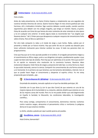 234
Cristina Sopena - 15 de marzo de 2015, 11:05
Hola a todos.
Antes de nada presentarme, me llamo Cristina Sopena y simplemente soy una seguidora de
vuestras tertulias literarias de ciencia. Quiero haceros llegar mi más sincera gratitud por esta
hermosa, útil y motivadora iniciativa. Sigo vuestros debates cuando puedo, usando vuestros
argumentos para debatir con mis amigos magufos, que tengo un montón. Bueno, al grano.
Estoy de acuerdo con Conxi de que hemos de estar contentos de estar viviendo en esta época
y no en cualquier otra anterior. Si tenéis alguna duda os recomiendo leer "Los ángeles que
llevamos dentro " de S. Pinker para que desaparezca cualquier resquicio de romanticismo ñoño
sobre el tema. Pero el libro es optimista !!
Por otro lado comparto la rabia y el miedo de Jorge y Juan Carlos. Rabia, cabreo por el
presente y miedo por un futuro incierto. Hay que sentir de vez en cuando esa desazón para
tener suficiente motivación para intentar cambiar las cosas. Si todo nos pareciera bien no
progresaríamos.
Creo que hay que ser lo más apurado posible en el análisis: El arraigado pensamiento mágico y
el resentimiento en África negra, junto a sus dirigentes corruptos, posiblemente ayudan a que
cuajen tan bien este tipo de estafas. Pero hay que ser optimistas en la acción. Pero que acción?
En mi opción es necesaria otra revolución de la conciencia humana. Nuestras ideas
evolucionan despacio. Están llenas de sesgos y prejuicios de todo tipo. La única forma es, hacer
lo que estáis haciendo, acercar la ciencia. Compartir los conocimientos de una forma universal
y en horizontal. Es la primera vez que tenemos una herramienta demoledora, internet. Con al
que se puede hacer llegar el conocimiento y despertar el espíritu crítico. Yo me estoy
preparando para la batalla...jeje .
JC García-Bayonas M. (@2qblog) - 15 de marzo de 2015, 13:10
Encantado de saludarte, menudo capítulo en el que has decidido participar, XD.
Coincido con lo que dices (y con lo que dice Conxi) de que estamos en una de las
mejores épocas de la humanidad en su conjunto, además añadiría que estamos en una
de las mejores zonas del mundo. Pero no se me puede olvidar que está degenerando
en España la Sanidad, la Educación, las condiciones laborables, la investigación
científica...
Pero estoy contigo, compartamos el conocimiento, dominemos internet, luchemos
contra nuestros sesgos, abracemos el pensamiento crítico e invirtamos la peligrosa
deriva en la que estamos metidos.
Lo dicho, saludos y pásate por aquí cuando quieras y/o puedas.
Ana @letras_ciencia - 15 de marzo de 2015, 14:29
Hola Cristina, bienvenida!!
 