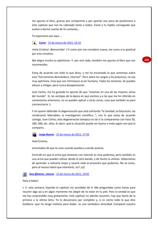 235
me apunto el libro, gracias por compartirlo y por aportar esa pizca de positivismo a
este capítulo que nos ha cabreado tanto a todos. Conxi y tu habéis conseguido que
vuelva a darme cuenta de mi contexto...
Te esperamos por aqui....
Conxi - 15 de marzo de 2015, 16:55
¡Hola Cristina! ¡Bienvenida! :) Y como aún me considero nueva, me sumo a tu gratitud
por esta iniciativa.
Me alegra mucho tu optimismo. Y, por otro lado, también me apunto el libro que nos
recomiendas.
Estoy de acuerdo con todo lo que dices, y me ha encantado lo que comentas sobre
esta “herramienta demoledora, internet”. Pero sobre los sesgos y los prejuicios, no soy
muy optimista. Creo que son intrínsecos al ser humano. Todos los tenemos. Se pueden
educar y mitigar, pero nunca desaparecerán.
Juan Carlos, me ha gustado tu apunte de que “estamos en una de las mejores zonas
del mundo”. Sí, las ventajas de la época en que vivimos y a las que me he referido en
comentarios anteriores, no se pueden aplicar a otras zonas, cosa que también es para
concienciarse :(.
Y sin querer defender la degeneración que está sufriendo “la Sanidad, la Educación, las
condiciones laborables, la investigación científica...”, con lo que estoy de acuerdo
contigo, Juan Carlos; esta degeneración tampoco es tal si la comparamos con hace 50,
100, 500, etc. años. Es decir, que la situación puede ser buena o mala según con qué la
compares.
Jorge Bueno - 15 de marzo de 2015, 17:50
Hola Cristina,
encantados de que te unas cuando puedas y cuando quieras.
Coincido en que el arma que tenemos con internet es muy poderosa, pero también es
una arma que pueden utilizar desde el otro bando, y de hecho la utilizan. Deberíamos
de aprender a utilizarla mejor y sacarle todo el provecho que podamos. No sé como,
pero al menos habrá que intentarlo, no? ;o))
Ana @letras_ciencia - 15 de marzo de 2015, 14:05
Hola a todos!
J. C. esta semana, leyendo el capítulo me acordaba de ti. Me preguntaba como harías para
resumir algo así y en algún momento me alegré de no estar en tu piel. Pero la verdad es que
me has sorprendido muy gratamente. Este capítulo no admite resumen, hay que leerlo de la
primera a la última letra. Yo lo desconocía por completo y, si es cierto todo lo que dice
Goldacre -que no tengo motivos para dudar- es una verdadera atrocidad. Comparto vuestra
 