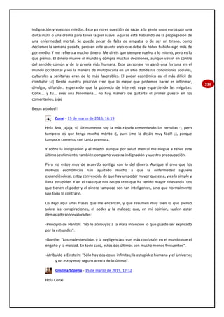 236
indignación y vuestros miedos. Esto ya no es cuestión de sacar a la gente unos euros por una
dieta inútil o una crema para tener la piel suave. Aquí se está hablando de la propagación de
una enfermedad mortal. Se puede pecar de falta de empatía o de ser un tirano, como
decíamos la semana pasada, pero en este asunto creo que debe de haber habido algo más de
por medio. Y me refiero a mucho dinero. Me diréis que siempre vuelvo a lo mismo, pero es lo
que pienso. El dinero mueve el mundo y compra muchas decisiones, aunque vayan en contra
del sentido común y de la propia vida humana. Este personaje ya ganó una fortuna en el
mundo occidental y vio la manera de multiplicarla en un sitio donde las condiciones sociales,
culturales y sanitarias eran de lo más favorables. El poder económico es el más difícil de
combatir :-(( Desde nuestra posición creo que lo mejor que podemos hacer es informar,
divulgar, difundir.. esperando que la potencia de internet vaya esparciendo las miguitas.
Conxi... y tu... eres una fenómena... no hay manera de quitarte el primer puesto en los
comentarios, jajaj
Besos a todos!!
Conxi - 15 de marzo de 2015, 16:19
Hola Ana, jajaja, sí, últimamente soy la más rápida comentando las tertulias :), pero
tampoco es que tenga mucho mérito :(, pues ¡me lo dejáis muy fácil! ;), porque
tampoco comento con tanta premura.
Y sobre la indignación y el miedo, aunque por salud mental me niegue a tener este
último sentimiento, también comparto vuestra indignación y vuestra preocupación.
Pero no estoy muy de acuerdo contigo con lo del dinero. Aunque sí creo que los
motivos económicos han ayudado mucho a que la enfermedad siguiera
expandiéndose, estoy convencida de que hay un poder mayor que este, y es la simple y
llana estupidez. Y en el caso que nos ocupa creo que ha tenido mayor relevancia. Los
que tienen el poder y el dinero tampoco son tan inteligentes, sino que normalmente
son todo lo contrario.
Os dejo aquí unas frases que me encantan, y que resumen muy bien lo que pienso
sobre las conspiraciones, el poder y la maldad; que, en mi opinión, suelen estar
demasiado sobrevaloradas:
-Principio de Hanlon: "No le atribuyas a la mala intención lo que puede ser explicado
por la estupidez".
-Goethe: "Los malentendidos y la negligencia crean más confusión en el mundo que el
engaño y la maldad. En todo caso, estos dos últimos son mucho menos frecuentes".
-Atribuido a Einstein: "Sólo hay dos cosas infinitas; la estupidez humana y el Universo;
y no estoy muy seguro acerca de lo último".
Cristina Sopena - 15 de marzo de 2015, 17:32
Hola Conxi
 