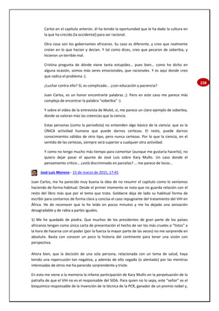 238
Carlos en el capítulo anterior, él ha tenido la oportunidad que le ha dado la cultura en
la que ha crecido (la occidental) para ser racional.
Otra cosa son los gobernantes africanos. Su caso es diferente, y creo que realmente
creían en lo que hacían y decían. Y tal como dices, creo que pecaron de soberbia, y
hicieron un terrible mal.
Cristina pregunta de dónde viene tanta estupidez… pues bien… como he dicho en
alguna ocasión, somos más seres emocionales, que racionales. Y es aquí donde creo
que radica el problema :(.
¿Luchar contra ello? Sí, es complicado... ¿con educación y paciencia?
Juan Carlos, es un honor encontrarte palabras ;). Pero en este caso me parece más
compleja de encontrar la palabra “soberbia” :).
Y sobre el vídeo de la entrevista de Mulet, sí, me parece un claro ejemplo de soberbia,
donde se valoran más las creencias que la ciencia.
Estas personas (como la periodista) no entienden algo básico de la ciencia: que es la
ÚNICA actividad humana que puede darnos certezas. El resto, puede darnos
conocimientos válidos de otro tipo, pero nunca certezas. Por lo que la ciencia, en el
sentido de las certezas, siempre será superior a cualquier otra actividad.
Y como no tengo mucho más tiempo para comentar (aunque me gustaría hacerlo), no
quiero dejar pasar el apunte de José Luis sobre Kary Mullis. Un caso donde el
pensamiento crítico... ¿está discriminado en parcelas? … me parece de locos…
José Luis Moreno - 15 de marzo de 2015, 17:45
Juan Carlos, me ha parecido muy buena la idea de no resumir el capítulo como lo veníamos
haciendo de forma habitual. Desde el primer momento se nota que no guarda relación con el
resto del libro más que por el tema que trata. Goldacre deja de lado su habitual forma de
escribir para contarnos de forma clara y concisa el caso repugnante del tratamiento del VIH en
África. He de reconocer que lo he leído en pocos minutos y me ha dejado una sensación
desagradable y de rabia a partes iguales.
1) Me he quedado de piedra. Que muchos de los presidentes de gran parte de los países
africanos tengan como única carta de presentación el hecho de ser los más crueles o “listos” a
la hora de hacerse con el poder (por la fuerza la mayor parte de las veces) no me sorprende en
absoluto. Basta con conocer un poco la historia del continente para tener una visión con
perspectiva.
Ahora bien, que la decisión de una sola persona, relacionada con un tema de salud, haya
tenido una repercusión tan negativa, y además de ello cegado (o alentado) por las mentiras
interesadas de otros me ha parecido sorprendente y triste.
En esto me viene a la memoria la infame participación de Kary Mullis en la perpetuación de la
patraña de que el VIH no es el responsable del SIDA. Para quien no lo sepa, este “señor” es el
bioquímico responsable de la invención de la técnica de la PCR, ganador de un premio nobel y,
 