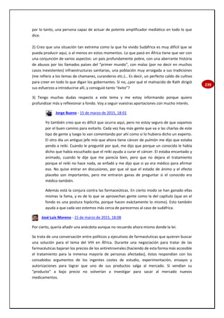 239
por lo tanto, una persona capaz de actuar de potente amplificador mediático en todo lo que
dice.
2) Creo que una situación tan extrema como la que ha vivido Sudáfrica es muy difícil que se
pueda producir aquí, o al menos en estos momentos. Lo que pasó en África tiene que ver con
una conjunción de varios aspectos: un país profundamente pobre, con una aberrante historia
de abusos por los llamados países del “primer mundo”, con malas (por no decir en muchos
casos inexistentes) infraestructuras sanitarias, una población muy arraigada a sus tradiciones
(me refiero a los temas de chamanes, curanderos etc.)… Es decir, un perfecto caldo de cultivo
para creer en todo lo que digan los gobernantes. Si no, ¿por qué el malnacido de Rath dirigió
sus esfuerzos a introducirse allí, y consiguió tanto “éxito”?
3) Tengo muchas dudas respecto a este tema y me estoy informando porque quiero
profundizar más y reflexionar a fondo. Voy a seguir vuestras aportaciones con mucho interés.
Jorge Bueno - 15 de marzo de 2015, 18:01
Yo también creo que es difícil que ocurra aquí, pero no estoy seguro de que vayamos
por el buen camino para evitarlo. Cada vez hay más gente que va a las charlas de este
tipo de gente y luego lo van comentando por ahí como si lo hubiera dicho un experto.
El otro día un antiguo jefe mío que ahora tiene cáncer de pulmón me dijo que estaba
yendo a reiki. Cuando le pregunté por qué, me dijo que porque un conocido le había
dicho que había escuchado que el reiki ayuda a curar el cáncer. El estaba encantado y
animado, cuando le dije que me parecía bien, pero que no dejara el tratamiento
porque el reiki no hace nada, se enfadó y me dijo que si yo era médico para afirmar
eso. No quise entrar en discusiones, por que sé que el estado de ánimo y el efecto
placebo son importantes, pero me entraron ganas de preguntar si el conocido era
médico también.
Además está la conjura contra las farmaceúticas. En cierto modo se han ganado ellas
mismas la fama, y es de lo que se aprovechan gente como la del capítulo (que en el
fondo es una postura hipócrita, porque hacen exáctamente lo mismo). Esto también
ayuda a que cada vez estemos más cerca de parecernos al caso de sudáfrica.
José Luis Moreno - 15 de marzo de 2015, 18:08
Por cierto, quería añadir una anécdota aunque no recuerdo ahora mismo donde la leí.
Se trata de una conversación entre políticos y ejecutivos de farmacéuticas que quieren buscar
una solución para el tema del VIH en África. Durante una negociación para tratar de las
farmacéuticas bajaran los precios de los antiretrovirales (haciendo de esta forma más accesible
el tratamiento para la inmensa mayoría de personas afectadas), éstos respondían con los
consabidos argumentos de los ingentes costes de estudio, experimentación, ensayos y
autorizaciones para lograr que uno de sus productos salga al mercado. Si vendían su
"producto" a bajo precio no volverían a investigar para sacar al mercado nuevos
medicamentos.
 