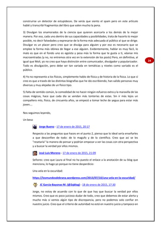 24
construirse un detector de estupideces. De verás que siento el spam pero en este artículo
hablé y transcribí fragmentos del libro que valen mucho la pena.
3) Divulgan los enamorados de la ciencia que quieren acercarla a los demás de la mejor
manera. Por eso, cada uno dentro de sus capacidades y posibilidades, trata de hacerlo lo mejor
posible, no decir falsedades y expresarse de la forma más adecuada al público al que se dirige.
Divulgar es un placer pero creo que se divulga para alguien y por eso es necesario que se
emplee la forma más idónea de llegar a ese alguien. Evidentemente, hablar es muy fácil, lo
malo es que en el fondo uno es egoísta y pesa más la forma que te gusta a ti, véanse mis
macroentradas (y no, no entremos otra vez en la extensión de los posts) Pero, en definitiva, al
igual que Moli, yo no creo que haya distinción entre comunicador, divulgador y popularizador.
Todo es divulgación, pero debe ser tan variada en temáticas y niveles como variado es el
público.
4) Yo no represento a los físicos, simplemente hablo de física y de historia de la física. Lo que sí
creo es que a través de las distintas biografías que he ido escribiendo, han salido personas muy
diversas y muy alejadas de un físico tipo.
5) falta de sentido común, la comodidad de no hacer ningún esfuerzo extra y la maravilla de las
cosas mágicas, hace que cada día se vendan más tonterías de estas. Sin ir más lejos un
compañero mío, físico, de cincuenta años, se empezó a tomar leche de yegua para estar más
joven….
Nos seguimos leyendo,
Un beso
Jorge Bueno - 17 de enero de 2015, 20:17
Respecto a las preguntas que haces en el punto 2, pienso que lo ideal sería enseñarles
a que desconfíen de todo: de lo magufo y de lo científico. Creo que así se les
"resetaría" la manera de pensar y podrían empezar a ver las cosas con otra perspectiva
y a buscar la verdad por ellos mismos.
José Luis Moreno - 17 de enero de 2015, 21:09
Señores: creo que Laura al final no ha puesto el enlace a la anotación de su blog que
menciona, lo hago yo porque no tiene desperdicio:
Una vela en la oscuridad:
https://losmundosdebrana.wordpress.com/2013/07/10/una-vela-en-la-oscuridad/
JC García-Bayonas M. (@2qblog) - 18 de enero de 2015, 17:30
Jorge, no estoy de acuerdo con lo que de que hay que buscar la verdad por ellos
mismos. Creo que es poco juicioso dudar de todo, creo que debemos de estar alerta y
mucho más si vemos algún tipo de discrepancia, pero no podemos solo confiar en
nuestro juicio. Creo que el criterio de autoridad no está en nuestro juicio y tampoco en
 