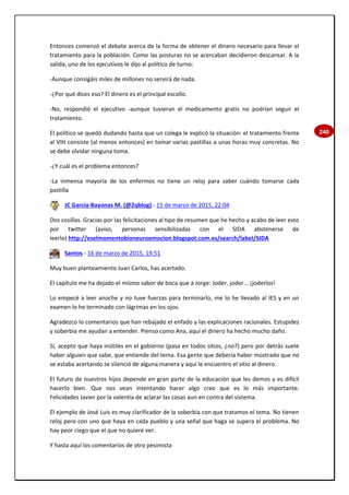 240
Entonces comenzó el debate acerca de la forma de obtener el dinero necesario para llevar el
tratamiento para la población. Como las posturas no se acercaban decidieron descansar. A la
salida, uno de los ejecutivos le dijo al político de turno:
-Aunque consigáis miles de millones no servirá de nada.
-¿Por qué dices eso? El dinero es el principal escollo.
-No, respondió el ejecutivo -aunque tuvieran el medicamento gratis no podrían seguir el
tratamiento.
El político se quedó dudando hasta que un colega le explicó la situación: el tratamiento frente
al VIH consiste (al menos entonces) en tomar varias pastillas a unas horas muy concretas. No
se debe olvidar ninguna toma.
-¿Y cuál es el problema entonces?
-La inmensa mayoría de los enfermos no tiene un reloj para saber cuándo tomarse cada
pastilla
JC García-Bayonas M. (@2qblog) - 15 de marzo de 2015, 22:04
Dos cosillas. Gracias por las felicitaciones al tipo de resumen que he hecho y acabo de leer esto
por twitter (aviso, personas sensibilizadas con el SIDA abstenerse de
leerlo) http://eselmomentobioneuroemocion.blogspot.com.es/search/label/SIDA
Santos - 16 de marzo de 2015, 19:51
Muy buen planteamiento Juan Carlos, has acertado.
El capítulo me ha dejado el mismo sabor de boca que a Jorge: Joder, joder... ¡joderlos!
Lo empecé a leer anoche y no tuve fuerzas para terminarlo, me lo he llevado al IES y en un
examen lo he terminado con lágrimas en los ojos.
Agradezco lo comentarios que han rebajado el enfado y las explicaciones racionales. Estupidez
y soberbia me ayudan a entender. Pienso como Ana, aquí el dinero ha hecho mucho daño.
Sí, acepto que haya inútiles en el gobierno (pasa en todos sitios, ¿no?) pero por detrás suele
haber alguien que sabe, que entiende del tema. Esa gente que debería haber mostrado que no
se estaba acertando se silenció de alguna manera y aquí le encuentro el sitio al dinero.
El futuro de nuestros hijos depende en gran parte de la educación que les demos y es difícil
hacerlo bien. Que nos vean intentando hacer algo creo que es lo más importante.
Felicidades Javier por la valentía de aclarar las cosas aun en contra del sistema.
El ejemplo de José Luis es muy clarificador de la soberbia con que tratamos el tema. No tienen
reloj pero con uno que haya en cada pueblo y una señal que haga se supera el problema. No
hay peor ciego que el que no quiere ver.
Y hasta aquí los comentarios de otro pesimista
 