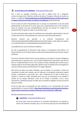 243
JC García-Bayonas M. (@2qblog) - 21 de marzo de 2015, 10:32
Voy a hacer un pequeño comentario que está a caballo entre las 3 preguntas.
La idea me surgió al leer “Mentiras científicas del azúcar. El negocio millonario de ocultar sus
efectos a la población”http://midietacojea.com/2015/03/20/mentiras-cientificas-del-azucar-
el-negocio-millonario-de-ocultar-sus-efectos-a-la-poblacion/ de @midietacojea
Al leer el post me entró intranquilidad, pero no porque me sorprendiera lo que leía (sabía
perfectamente lo del tema de la azúcar, igual que se perfectamente que el ser humano es
capaz de cualquier cosa para autosatisfacerse), más bien era porque los “amigos de lo
pseudocientífico” lo leerían en clave, lo ves teníamos razón.
Con este comentario quiero poner de manifiesto que mucha gente roba/mata/tima, tanto de
un lado como de otro. Pero pseudociencia y ciencia son cosas claramente distintas.
Nosotros tenemos que aprender a no confundir Pseudociencia con
industria/autoempleo/políticos/MediosDeComunicación/timadores y ellos deben de empezar
a no confundir Ciencia con industria/políticos/científicosCorruptos.
La pseudociencia es creer y la Ciencia es evidencia.
Por ello la pseudociencia no demuestra nada, porque si lo demostrara sería Ciencia. Y la
Ciencia evoluciona con el tiempo porque siempre está autoevaluandose para alcanzar mejores
evidencias.
Yo sé que la industria intenta timarme, que los políticos se corrompen o son poco inteligentes,
que las personas se equivocan, que… por eso busco evidencias de lo que hacen y para ello me
baso en la experimentación (no en la mía, porque no estoy cualificado para muchas cosas y
tampoco tengo las herramientas adecuadas, además sé que mi sentido común me engañará en
muchas ocasiones porque está afectado por mis sesgos cognitvos).
Ellos dirán que saben que existen timadores, que los políticos se corrompen o existe una
conspiración mundial para matarlos, que las industrias y los pequeños empresarios pueden
timarles y enfermarles a caso hecho, que... pero a diferencia de mí ellos se fiarán de su
intuición y “creerán sin medir” pensando que lo que ven se corresponde con la realidad. Y
saltarán de una terapia alternativa a otra, de un timador o iluminado a otro y nunca
encontrarán la satisfacción porque no saben que sus mentes les engañan una vez tras otra (al
igual que a todos)
Al hilo de todo esto os recomiendo ver esta entrevista a una “reconvertida” del mundo
pseudocientífico al mundo científico http://www.informativos.net/entrevistas/entrevista-a-
sandra-milan-el-colectivo-de-medicina-alternativa-roza-el-sectarismo_54822.aspx
Menudo comentario que he cascado.
Jorge Bueno - 21 de marzo de 2015, 11:15
No sé qué decir. Estoy de acuerdo en no confundir Pseudociencia con industria ni
ciencia con científicos corruptos, pero a mí una de las cosas que me ha fastidiado del
 