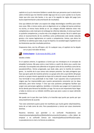 244
capítulo es (y ya lo menciona Goldacre cuando dice que pensamos que la salud prima
sobre el dinero) que me intenten vender algo que me va a curar cuando no es mucho
mejor que otra cosa más barata, o no, que sí ha seguido las reglas del juego (una
buena experimentación y documentación de resultados).
Creo que debería de haber una especie de código deontológico científico para evitar
esas cosas. Más o menos existe, pero es digamoslo así un código de buenas prácticas
no escrito, al menos hasta donde yo sé. Los colegios oficiales deberían tener más
competencias a este nivel pero sin embargo las reformas laborales, lo único que hacen
es quitarles competencias, y mucho más a los colegios de ciencias. No sé si sabréis que
ahora el reconocimiento de los científicos como profesionales está siendo reducido
gracias a las nuevas legislaciones en cuanto a competencias. Vamos, que ahora los
científicos no valemos para nada, lo que le importa a la sociedad según el gobierno son
las titulaciones que dan resultados prácticos.
Empezamos bien, con los off-topics ;o)). En cualquier caso, el capítulo me ha dejado
con un poco mal sabor de boca.
Cristina Sopena - 21 de marzo de 2015, 12:46
Saludos a todos
En el capitulo anterior, le agradezco a Contxi que nos introdujera en el concepto de
estupidez humana. Me paso como a Juan Carlos y a partir de ahora voy a usarlo mas
amenudo. Esa estupidez esta adherida en los genes tanto de los científicos como de los
pseudocientificos. Hemos progresado, que duda cabe, pero la mochila de nuestros
genes , la mochila de lo que somos esta siempre presente. Ese lado primigenio que
hace que gran parte de nosotros priorice a su grupo ante otro y que dentro del grupo
priorice su propio interés siguiendo las leyes de la selección sexual, deseando ser el el
mas hermos@ el mas poderós@ el mas list@. Y por supuesto esta el pensamiento
mágico que fue imprescindible para nuestro pensamiento consciente con las ideas
abstractas, pero tiene trampa !! Creo que esas pulsiones primigenias facilitan que
surgen esos personajes ególatras, bandidos e inmorales que juegan con la ignorancia
de los demás para llenarse los bolsillos y el ego. Por eso es tan importante hacer llegar
a todos la ciencia con su método científico para que poco a poco se vayan abriendo
conciencias
Me quedo con lo que dice Juan Carlos y lo trascribo aquí punto por punto por que
estoy totalmente de acuerdo:
"Con este comentario quiero poner de manifiesto que mucha gente roba/mata/tima,
tanto de un lado como de otro. Pero pseudociencia y ciencia son cosas claramente
distintas.
Nosotros tenemos que aprender a no confundir Pseudociencia con
industria/autoempleo/políticos/MediosDeComunicación/timadores y ellos deben de
empezar a no confundir Ciencia con industria/políticos/científicosCorruptos.
La pseudociencia es creer y la Ciencia es evidencia.
 