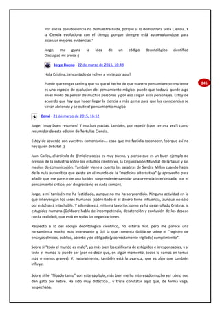 245
Por ello la pseudociencia no demuestra nada, porque si lo demostrara sería Ciencia. Y
la Ciencia evoluciona con el tiempo porque siempre está autoevaluandose para
alcanzar mejores evidencias."
Jorge, me gusta la idea de un código deontológico científico
Disculpad mi prosa :)
Jorge Bueno - 22 de marzo de 2015, 10:49
Hola Cristina, ¡encantado de volver a verte por aquí!
Puede que tengas razón y que ya que el hecho de que nuestro pensamiento consciente
es una especie de evolución del pensamiento mágico, puede que todavía quede algo
en el modo de pensar de muchas personas y por eso salgan esos personajes. Estoy de
acuerdo que hay que hacer llegar la ciencia a más gente para que las consciencias se
vayan abriendo y se evite el pensamiento mágico.
Conxi - 21 de marzo de 2015, 16:12
Jorge, ¡muy buen resumen! Y muchas gracias, también, por repetir (¡por tercera vez!) como
resumidor de esta edición de Tertulias Ciencia.
Estoy de acuerdo con vuestros comentarios… cosa que me fastidia reconocer, !porque así no
hay quien debata! ;)
Juan Carlos, el artículo de @midietacojea es muy bueno, y pienso que es un buen ejemplo de
presión de la industria sobre los estudios científicos, la Organización Mundial de la Salud y los
medios de comunicación. También viene a cuento las palabras de Sandra Millán cuando habla
de la nula autocrítica que existe en el mundo de la “medicina alternativa” (y aprovecho para
añadir que me parece de una lucidez sorprendente cambiar una creencia interiorizada, por el
pensamiento crítico; por desgracia no es nada común).
Jorge, a mí también me ha fastidiado, aunque no me ha sorprendido. Ninguna actividad en la
que intervengan los seres humanos (sobre todo si el dinero tiene influencia, aunque no sólo
por esto) será intachable. Y además está mi tema favorito, como ya ha desarrollado Cristina, la
estupidez humana (Goldacre habla de incompetencia, desatención y confusión de los deseos
con la realidad), que está en todas las organizaciones.
Respecto a lo del código deontológico científico, no estaría mal, pero me parece una
herramienta mucho más interesante y útil la que comenta Goldacre sobre el “registro de
ensayos clínicos, público, abierto y de obligado (y correctamente vigilado) cumplimiento”.
Sobre si “todo el mundo es malo”, yo más bien los calificaría de estúpidos e irresponsables, y sí
todo el mundo lo puede ser (por no decir que, en algún momento, todos lo somos en temas
más o menos graves). Y, naturalmente, también está la avaricia, que es algo que también
influye.
Sobre si he “flipado tanto” con este capítulo, más bien me ha interesado mucho ver cómo nos
dan gato por liebre. Ha sido muy didáctico… y triste constatar algo que, de forma vaga,
sospechaba.
 
