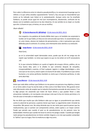 246
Pero sobre la diferencia entre la industria pseudocientífica y la convencional (supongo que te
refieres a la que utiliza estudios supuestamente “serios”), hay una que es trascendental que
(como ya ha indicado Juan Calos) es la autoevaluación. Aunque como nos ha enseñado
Goldacre, se puede actuar igual de mal (con incompetencia, desatención, confusión de los
deseos con la realidad y avaricia) en las dos industrias. En ese sentido no es mejor un mundo
que otro. Lo bueno es que, al menos, en uno se rectifica.
¡Buen sábado!
JC García-Bayonas M. (@2qblog) - 21 de marzo de 2015, 18:11
Con respecto a las palabras de Sandra Millán decir que a mí también me sorprende la
lucidez con la que habla y el discurso tan estructurado que tiene. Es sorprendente que,
en unos meses, alcance tal madurez de pensamientos; y más si pensamos que antes
defendía justo lo contrario. Es curioso, será interesante estar atentos a su evolución.
Jorge Bueno - 22 de marzo de 2015, 10:54
Hola Conxi,
yo en la universidad repetí demasiadas veces, puede que de ahí me venga eso de
repetir aquí también. Lo único que espero es que no me echen en la 6ª convocatoria
;o))
Sí, lo que comenta Goldacre en cuanto al registro de ensayos clínicos, público, etc es
muy buena idea, pero si le añades lo que comentas después de estupidez,
irresponsabilidad y avaricia, al final cualquier registro o código deontológico u otra
cosa que se nos ocurra, estará sujeto a la buena fe de todos. El problema es que somos
humanos y no somos perfectos (también es cierto que si fuéramos perfectos, la vida
sería aburrida)
Laura Morron - 22 de marzo de 2015, 9:39
Antes que nada debo confesar que Goldacre no me parece una persona muy objetiva y menos
en un tema sobre el que ha escrito todo un libro como el de Mala Farma. Me gustaría tener
más información antes de aceptar que la industria farmacéutica procede de esta manera. Y no
lo digo porque me sorprenda que traten de hacer dinero y que puedan llevar a cabo
actuaciones malvadas y sin escrúpulos sino porque creía que la ley era menos permisiva a la
hora de sacar al mercado un medicamento.
No me diréis que resulta que sólo Goldacre sabe que se sigue un procedimiento que atenta
contra la salud de las personas y quienes tienen que hacer su seguimiento están mirando las
musarañas. Me parece raro. No estoy diciendo que no sea cierto pero querría pensar que los
medicamentos, que sí cuentan con componentes activos, están sujetos a un mayor control.
Puede que penséis que cuando el post va de pseudociencias no me parecen raras las
barbaridades mientras que cuando me tocan la ciencia me pongo a dudar. Y puede que tengáis
razón porque las pseudociencias no tienen sentido ninguno y no creo que puedan comprobar
lo "dañina" que es el agua. Pero la medicina es algo muy serio.
 
