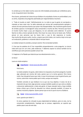 247
Es verdad que se han dado muchos casos de enfermedades provocadas por antibióticos pero,
no sé, me gustaría tener más datos.
Pero bueno, partiendo de la base de que Goldacre ha estudiado el tema en profundidad y eso
es cierto, respondo a las preguntas planteadas por Jorge (fantástico resumen):
1. "Todo el mundo es malo". Definitivamente no. Lo malo es que la gente sin escrúpulos y
malvada se hace notar más. Su daño sobresale por encima del comportamiento ejemplar y
valuoso de esas personas buenas que pasan más desapercibidas. Hay muchísima gente buena
de verdad y gracias a la divulgación estoy conociendo a muchos de ellos. Personas que hacen
el mundo mucho mejor y que, por desgracia, no son valoradas como deberían. Yo quiero
fijarme en ellos y tomar ejemplo de ellos. Para hacer las cosas mal ya me basto sola. Prefiero
pensar en esas personas que las hacen bien y que le dan esperanza al mundo.
Hay mucho hijo de puta suelto, mucho, y espero que entre todos, con nuestra mejor arma que
es la educación, podamos ir anulando todo el mal que hacen.
La maldad siempre ha existido y siempre existirá. Pero la bondad también.
2. Creo que las palabras de JC han respondido estupendamente a esta pregunta. La ciencia
nada tiene que ver con creer, pide evidencias. Y debemos separar la ciencia también de los
científicos que como personas pueden actuar mal.
3. Imaginaos si he flipado que dudo de que sea absolutamente cierto....
Un beso!
Laura en modo escéptico
Jorge Bueno - 22 de marzo de 2015, 10:59
Hola Laura,
tu modo escéptico me gusta, sobre todo en la respuesta a la primera pregunta. Cuando
algo sobresale por encima del resto, parece que es la norma general. Pero tienes
razón, hay más gente buena que mala. Lo que me preocupa es que la gente buena, por
norma, suele tener menos poder que la mala, aunque sea mayoría.
También coincido en que Goldacre no es que sea muy objetivo. A veces me da la
impresión de que tiene algo personal, aunque también puede ser que como se dedica
a denunciar públicamente a toda esta gente, le hayan atacado tanto y haya recibido
tantas críticas que al final les devuelve las críticas atacando también. Al atacar te
vuelves irracional y objetivo. Quiero pensar que es eso lo que le ocurre a Goldacre.
Conxi - 22 de marzo de 2015, 12:19
Laura, ¡gracias por dudar! :)
En otros capítulos he criticado la poca objetividad de Goldacre, pero en este, me ha
convencido completamente. Supongo que es porque, vagamente, ya suponía que
podían pasar cosas de este tipo.
 